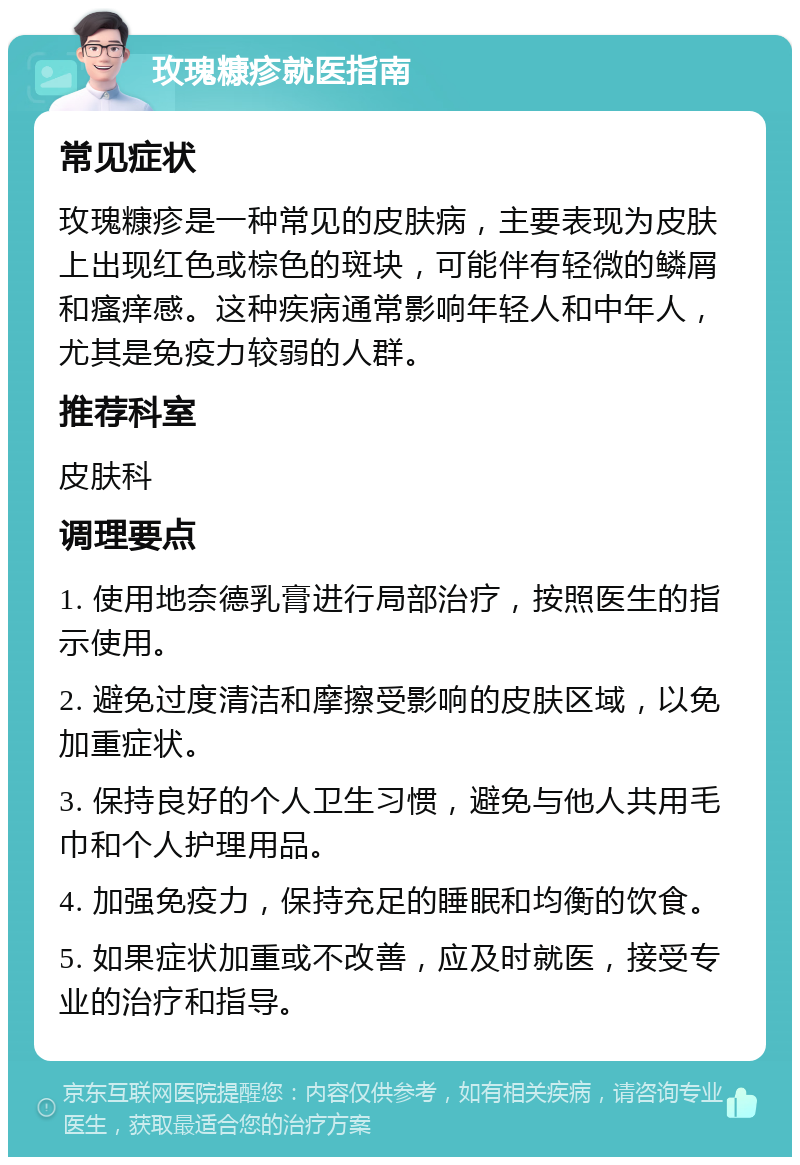 玫瑰糠疹就医指南 常见症状 玫瑰糠疹是一种常见的皮肤病，主要表现为皮肤上出现红色或棕色的斑块，可能伴有轻微的鳞屑和瘙痒感。这种疾病通常影响年轻人和中年人，尤其是免疫力较弱的人群。 推荐科室 皮肤科 调理要点 1. 使用地奈德乳膏进行局部治疗，按照医生的指示使用。 2. 避免过度清洁和摩擦受影响的皮肤区域，以免加重症状。 3. 保持良好的个人卫生习惯，避免与他人共用毛巾和个人护理用品。 4. 加强免疫力，保持充足的睡眠和均衡的饮食。 5. 如果症状加重或不改善，应及时就医，接受专业的治疗和指导。