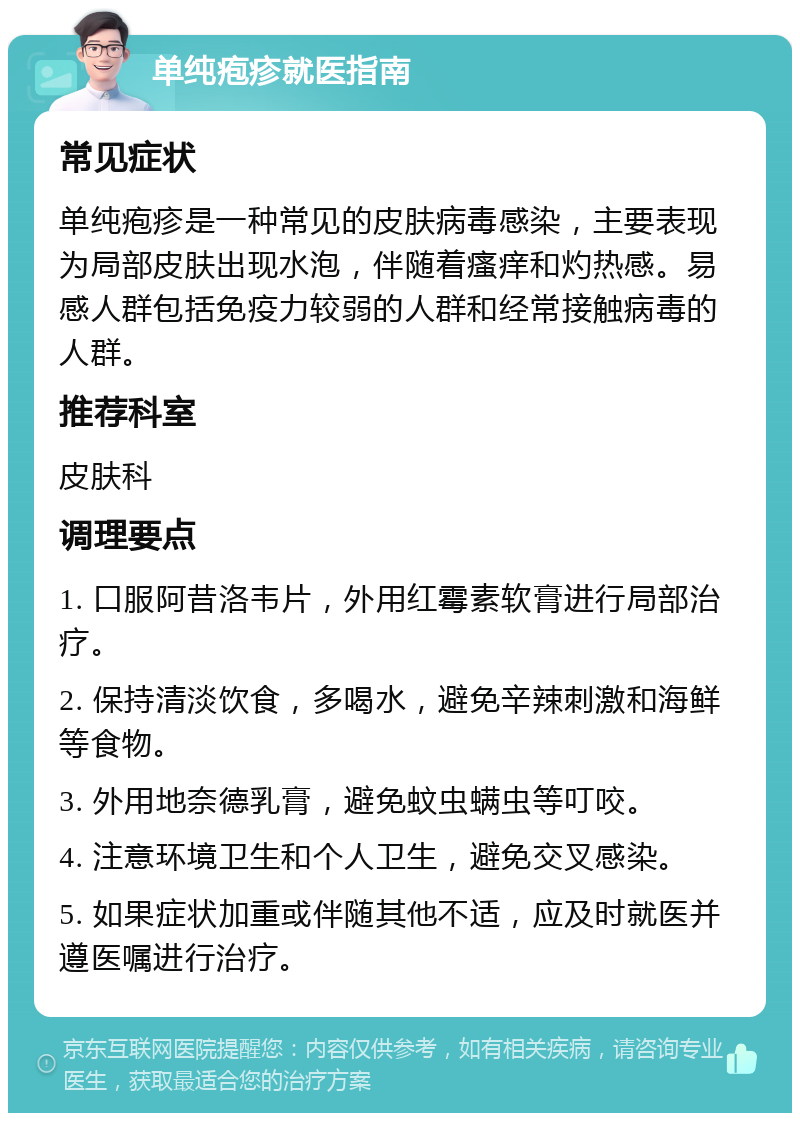 单纯疱疹就医指南 常见症状 单纯疱疹是一种常见的皮肤病毒感染，主要表现为局部皮肤出现水泡，伴随着瘙痒和灼热感。易感人群包括免疫力较弱的人群和经常接触病毒的人群。 推荐科室 皮肤科 调理要点 1. 口服阿昔洛韦片，外用红霉素软膏进行局部治疗。 2. 保持清淡饮食，多喝水，避免辛辣刺激和海鲜等食物。 3. 外用地奈德乳膏，避免蚊虫螨虫等叮咬。 4. 注意环境卫生和个人卫生，避免交叉感染。 5. 如果症状加重或伴随其他不适，应及时就医并遵医嘱进行治疗。