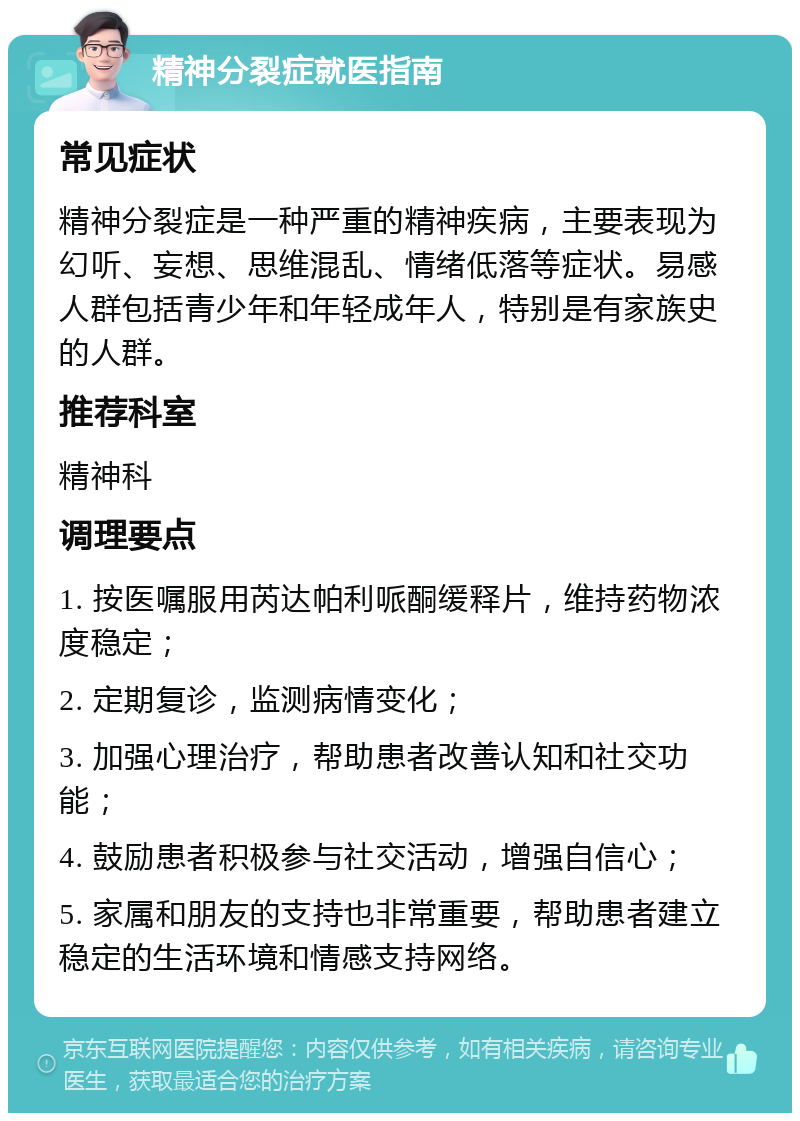 精神分裂症就医指南 常见症状 精神分裂症是一种严重的精神疾病，主要表现为幻听、妄想、思维混乱、情绪低落等症状。易感人群包括青少年和年轻成年人，特别是有家族史的人群。 推荐科室 精神科 调理要点 1. 按医嘱服用芮达帕利哌酮缓释片，维持药物浓度稳定； 2. 定期复诊，监测病情变化； 3. 加强心理治疗，帮助患者改善认知和社交功能； 4. 鼓励患者积极参与社交活动，增强自信心； 5. 家属和朋友的支持也非常重要，帮助患者建立稳定的生活环境和情感支持网络。