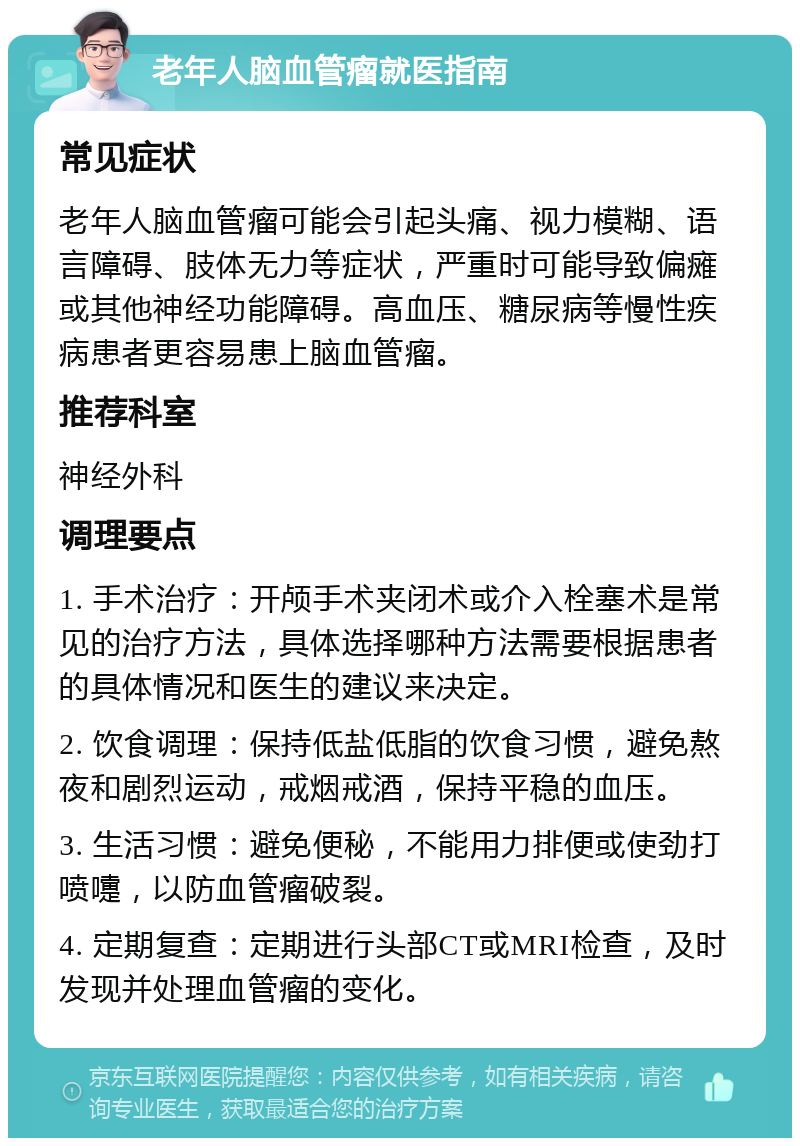 老年人脑血管瘤就医指南 常见症状 老年人脑血管瘤可能会引起头痛、视力模糊、语言障碍、肢体无力等症状，严重时可能导致偏瘫或其他神经功能障碍。高血压、糖尿病等慢性疾病患者更容易患上脑血管瘤。 推荐科室 神经外科 调理要点 1. 手术治疗：开颅手术夹闭术或介入栓塞术是常见的治疗方法，具体选择哪种方法需要根据患者的具体情况和医生的建议来决定。 2. 饮食调理：保持低盐低脂的饮食习惯，避免熬夜和剧烈运动，戒烟戒酒，保持平稳的血压。 3. 生活习惯：避免便秘，不能用力排便或使劲打喷嚏，以防血管瘤破裂。 4. 定期复查：定期进行头部CT或MRI检查，及时发现并处理血管瘤的变化。