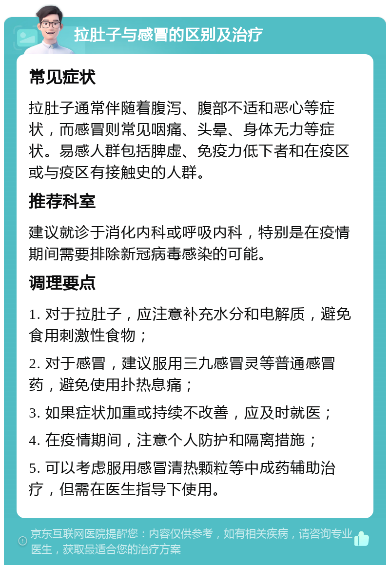 拉肚子与感冒的区别及治疗 常见症状 拉肚子通常伴随着腹泻、腹部不适和恶心等症状，而感冒则常见咽痛、头晕、身体无力等症状。易感人群包括脾虚、免疫力低下者和在疫区或与疫区有接触史的人群。 推荐科室 建议就诊于消化内科或呼吸内科，特别是在疫情期间需要排除新冠病毒感染的可能。 调理要点 1. 对于拉肚子，应注意补充水分和电解质，避免食用刺激性食物； 2. 对于感冒，建议服用三九感冒灵等普通感冒药，避免使用扑热息痛； 3. 如果症状加重或持续不改善，应及时就医； 4. 在疫情期间，注意个人防护和隔离措施； 5. 可以考虑服用感冒清热颗粒等中成药辅助治疗，但需在医生指导下使用。