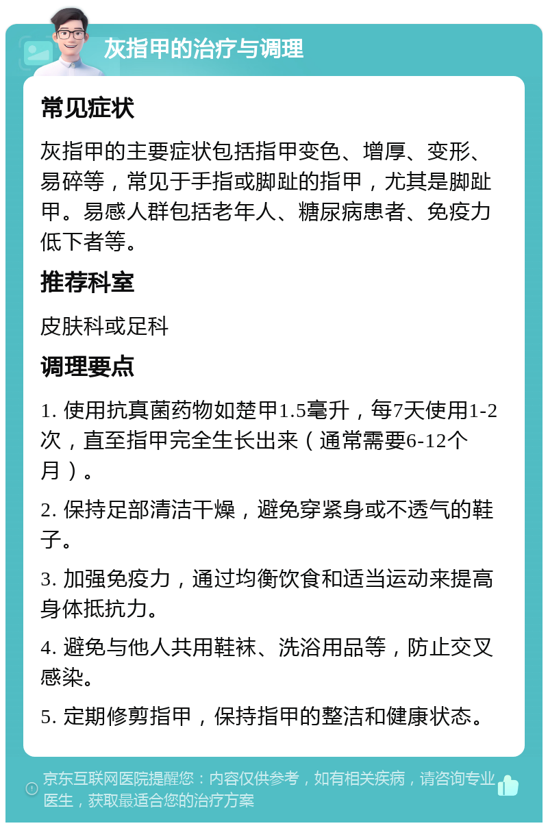 灰指甲的治疗与调理 常见症状 灰指甲的主要症状包括指甲变色、增厚、变形、易碎等，常见于手指或脚趾的指甲，尤其是脚趾甲。易感人群包括老年人、糖尿病患者、免疫力低下者等。 推荐科室 皮肤科或足科 调理要点 1. 使用抗真菌药物如楚甲1.5毫升，每7天使用1-2次，直至指甲完全生长出来（通常需要6-12个月）。 2. 保持足部清洁干燥，避免穿紧身或不透气的鞋子。 3. 加强免疫力，通过均衡饮食和适当运动来提高身体抵抗力。 4. 避免与他人共用鞋袜、洗浴用品等，防止交叉感染。 5. 定期修剪指甲，保持指甲的整洁和健康状态。