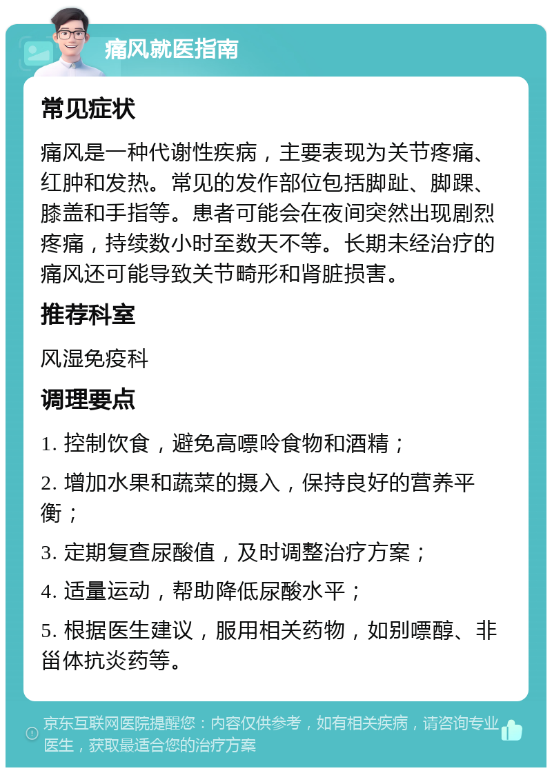 痛风就医指南 常见症状 痛风是一种代谢性疾病，主要表现为关节疼痛、红肿和发热。常见的发作部位包括脚趾、脚踝、膝盖和手指等。患者可能会在夜间突然出现剧烈疼痛，持续数小时至数天不等。长期未经治疗的痛风还可能导致关节畸形和肾脏损害。 推荐科室 风湿免疫科 调理要点 1. 控制饮食，避免高嘌呤食物和酒精； 2. 增加水果和蔬菜的摄入，保持良好的营养平衡； 3. 定期复查尿酸值，及时调整治疗方案； 4. 适量运动，帮助降低尿酸水平； 5. 根据医生建议，服用相关药物，如别嘌醇、非甾体抗炎药等。