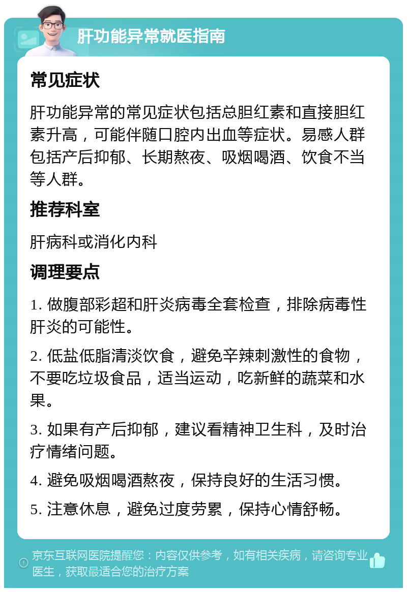 肝功能异常就医指南 常见症状 肝功能异常的常见症状包括总胆红素和直接胆红素升高，可能伴随口腔内出血等症状。易感人群包括产后抑郁、长期熬夜、吸烟喝酒、饮食不当等人群。 推荐科室 肝病科或消化内科 调理要点 1. 做腹部彩超和肝炎病毒全套检查，排除病毒性肝炎的可能性。 2. 低盐低脂清淡饮食，避免辛辣刺激性的食物，不要吃垃圾食品，适当运动，吃新鲜的蔬菜和水果。 3. 如果有产后抑郁，建议看精神卫生科，及时治疗情绪问题。 4. 避免吸烟喝酒熬夜，保持良好的生活习惯。 5. 注意休息，避免过度劳累，保持心情舒畅。