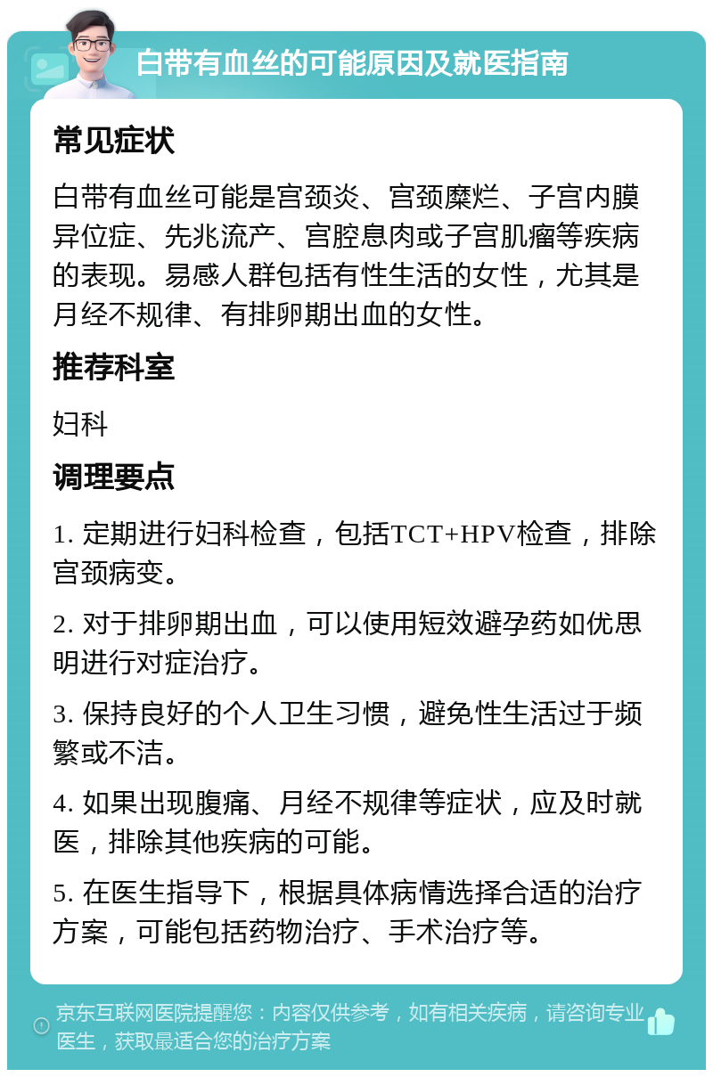 白带有血丝的可能原因及就医指南 常见症状 白带有血丝可能是宫颈炎、宫颈糜烂、子宫内膜异位症、先兆流产、宫腔息肉或子宫肌瘤等疾病的表现。易感人群包括有性生活的女性，尤其是月经不规律、有排卵期出血的女性。 推荐科室 妇科 调理要点 1. 定期进行妇科检查，包括TCT+HPV检查，排除宫颈病变。 2. 对于排卵期出血，可以使用短效避孕药如优思明进行对症治疗。 3. 保持良好的个人卫生习惯，避免性生活过于频繁或不洁。 4. 如果出现腹痛、月经不规律等症状，应及时就医，排除其他疾病的可能。 5. 在医生指导下，根据具体病情选择合适的治疗方案，可能包括药物治疗、手术治疗等。