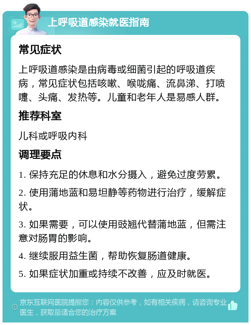 上呼吸道感染就医指南 常见症状 上呼吸道感染是由病毒或细菌引起的呼吸道疾病，常见症状包括咳嗽、喉咙痛、流鼻涕、打喷嚏、头痛、发热等。儿童和老年人是易感人群。 推荐科室 儿科或呼吸内科 调理要点 1. 保持充足的休息和水分摄入，避免过度劳累。 2. 使用蒲地蓝和易坦静等药物进行治疗，缓解症状。 3. 如果需要，可以使用豉翘代替蒲地蓝，但需注意对肠胃的影响。 4. 继续服用益生菌，帮助恢复肠道健康。 5. 如果症状加重或持续不改善，应及时就医。