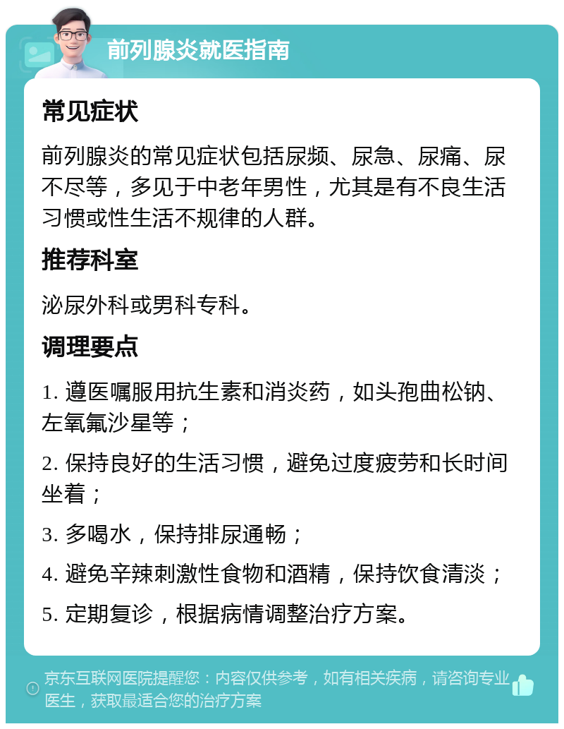 前列腺炎就医指南 常见症状 前列腺炎的常见症状包括尿频、尿急、尿痛、尿不尽等，多见于中老年男性，尤其是有不良生活习惯或性生活不规律的人群。 推荐科室 泌尿外科或男科专科。 调理要点 1. 遵医嘱服用抗生素和消炎药，如头孢曲松钠、左氧氟沙星等； 2. 保持良好的生活习惯，避免过度疲劳和长时间坐着； 3. 多喝水，保持排尿通畅； 4. 避免辛辣刺激性食物和酒精，保持饮食清淡； 5. 定期复诊，根据病情调整治疗方案。