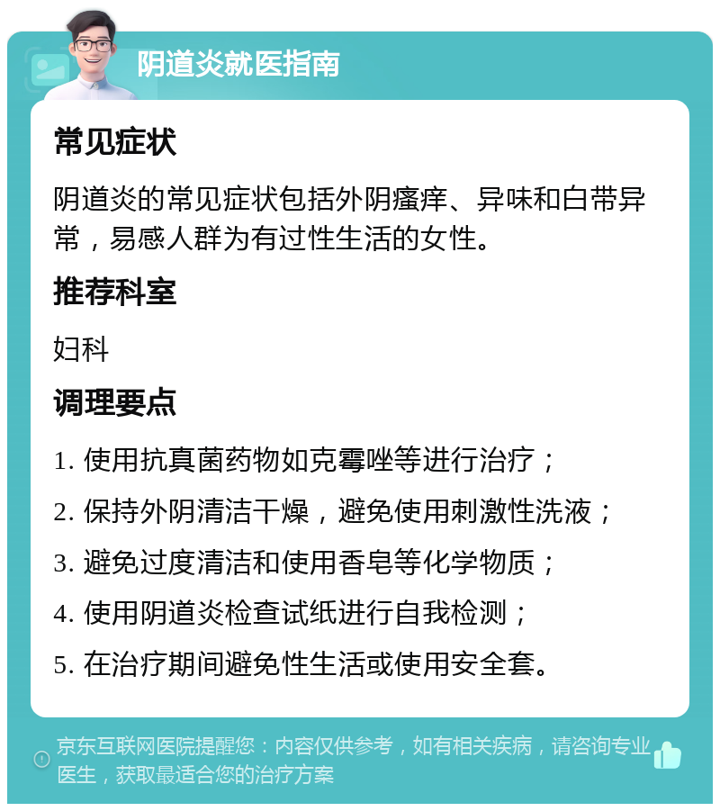 阴道炎就医指南 常见症状 阴道炎的常见症状包括外阴瘙痒、异味和白带异常，易感人群为有过性生活的女性。 推荐科室 妇科 调理要点 1. 使用抗真菌药物如克霉唑等进行治疗； 2. 保持外阴清洁干燥，避免使用刺激性洗液； 3. 避免过度清洁和使用香皂等化学物质； 4. 使用阴道炎检查试纸进行自我检测； 5. 在治疗期间避免性生活或使用安全套。