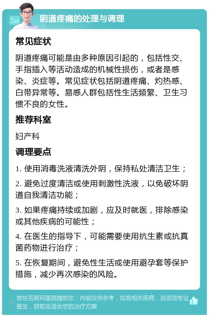 阴道疼痛的处理与调理 常见症状 阴道疼痛可能是由多种原因引起的，包括性交、手指插入等活动造成的机械性损伤，或者是感染、炎症等。常见症状包括阴道疼痛、灼热感、白带异常等。易感人群包括性生活频繁、卫生习惯不良的女性。 推荐科室 妇产科 调理要点 1. 使用消毒洗液清洗外阴，保持私处清洁卫生； 2. 避免过度清洁或使用刺激性洗液，以免破坏阴道自我清洁功能； 3. 如果疼痛持续或加剧，应及时就医，排除感染或其他疾病的可能性； 4. 在医生的指导下，可能需要使用抗生素或抗真菌药物进行治疗； 5. 在恢复期间，避免性生活或使用避孕套等保护措施，减少再次感染的风险。