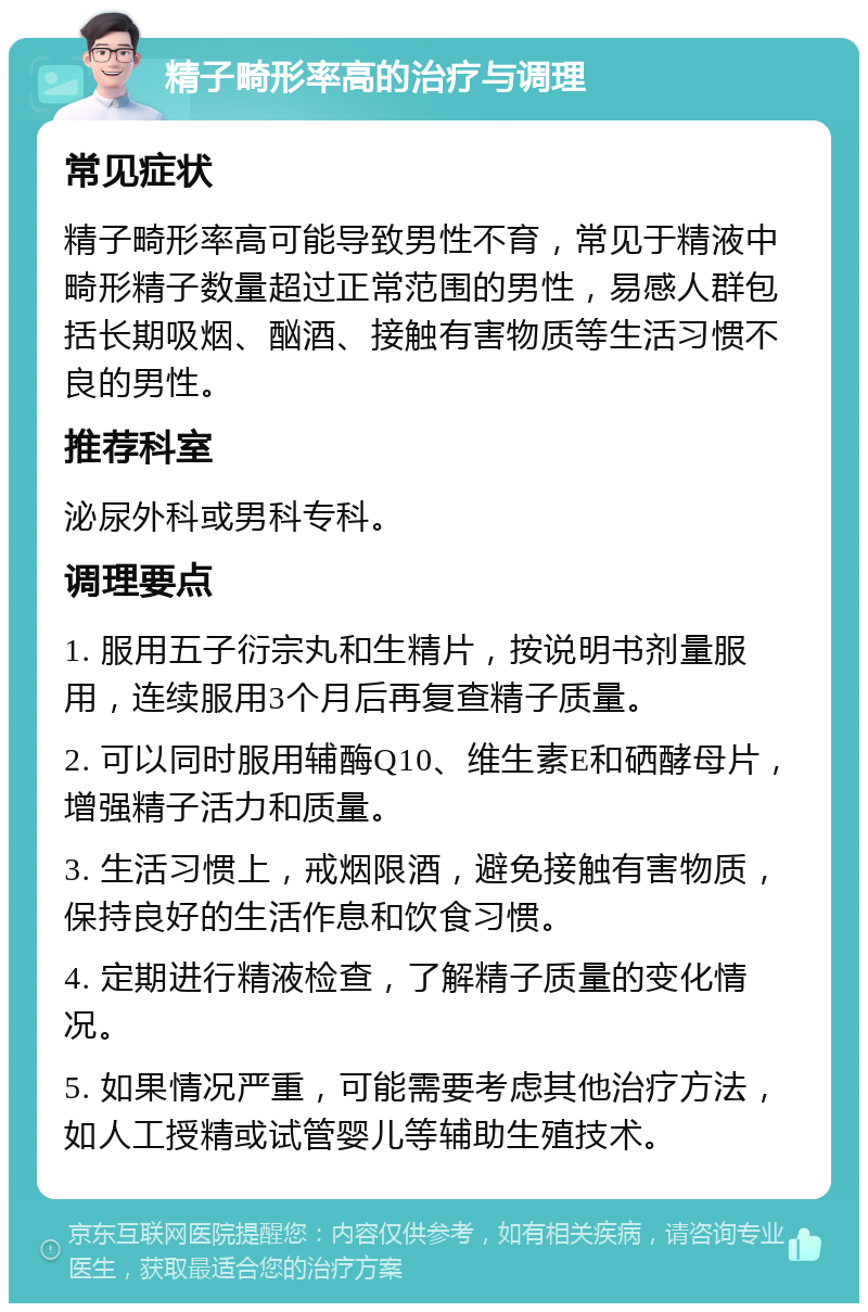 精子畸形率高的治疗与调理 常见症状 精子畸形率高可能导致男性不育，常见于精液中畸形精子数量超过正常范围的男性，易感人群包括长期吸烟、酗酒、接触有害物质等生活习惯不良的男性。 推荐科室 泌尿外科或男科专科。 调理要点 1. 服用五子衍宗丸和生精片，按说明书剂量服用，连续服用3个月后再复查精子质量。 2. 可以同时服用辅酶Q10、维生素E和硒酵母片，增强精子活力和质量。 3. 生活习惯上，戒烟限酒，避免接触有害物质，保持良好的生活作息和饮食习惯。 4. 定期进行精液检查，了解精子质量的变化情况。 5. 如果情况严重，可能需要考虑其他治疗方法，如人工授精或试管婴儿等辅助生殖技术。