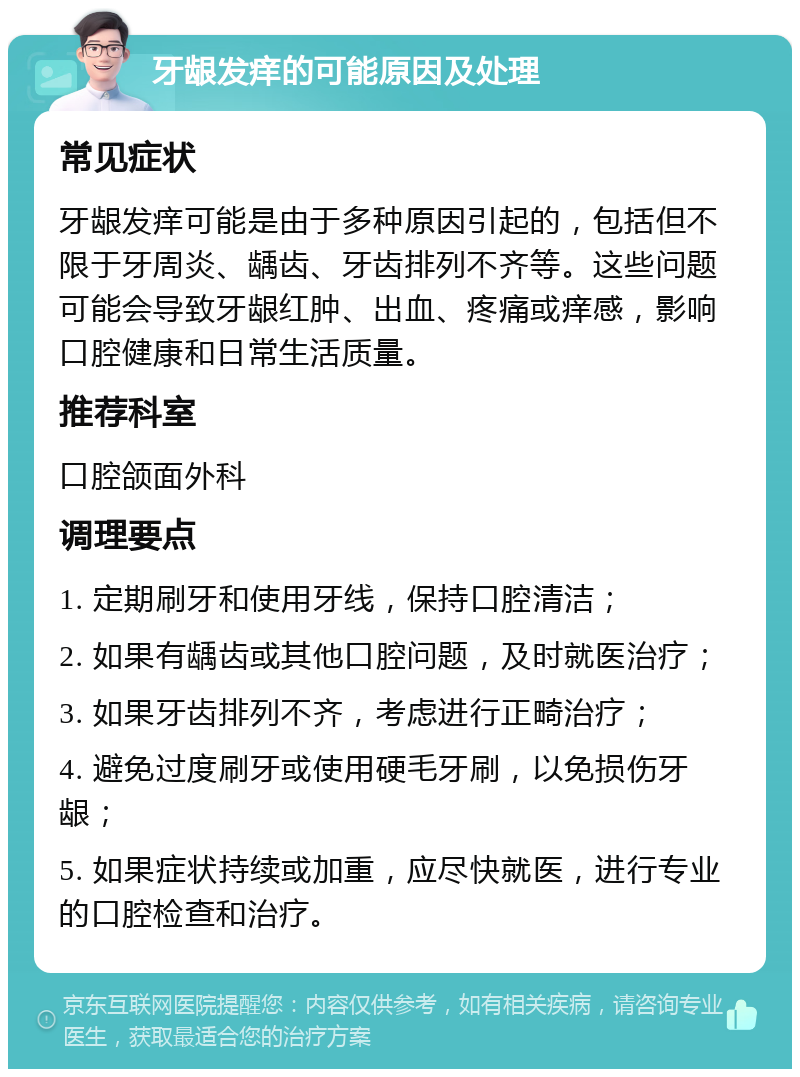 牙龈发痒的可能原因及处理 常见症状 牙龈发痒可能是由于多种原因引起的，包括但不限于牙周炎、龋齿、牙齿排列不齐等。这些问题可能会导致牙龈红肿、出血、疼痛或痒感，影响口腔健康和日常生活质量。 推荐科室 口腔颌面外科 调理要点 1. 定期刷牙和使用牙线，保持口腔清洁； 2. 如果有龋齿或其他口腔问题，及时就医治疗； 3. 如果牙齿排列不齐，考虑进行正畸治疗； 4. 避免过度刷牙或使用硬毛牙刷，以免损伤牙龈； 5. 如果症状持续或加重，应尽快就医，进行专业的口腔检查和治疗。