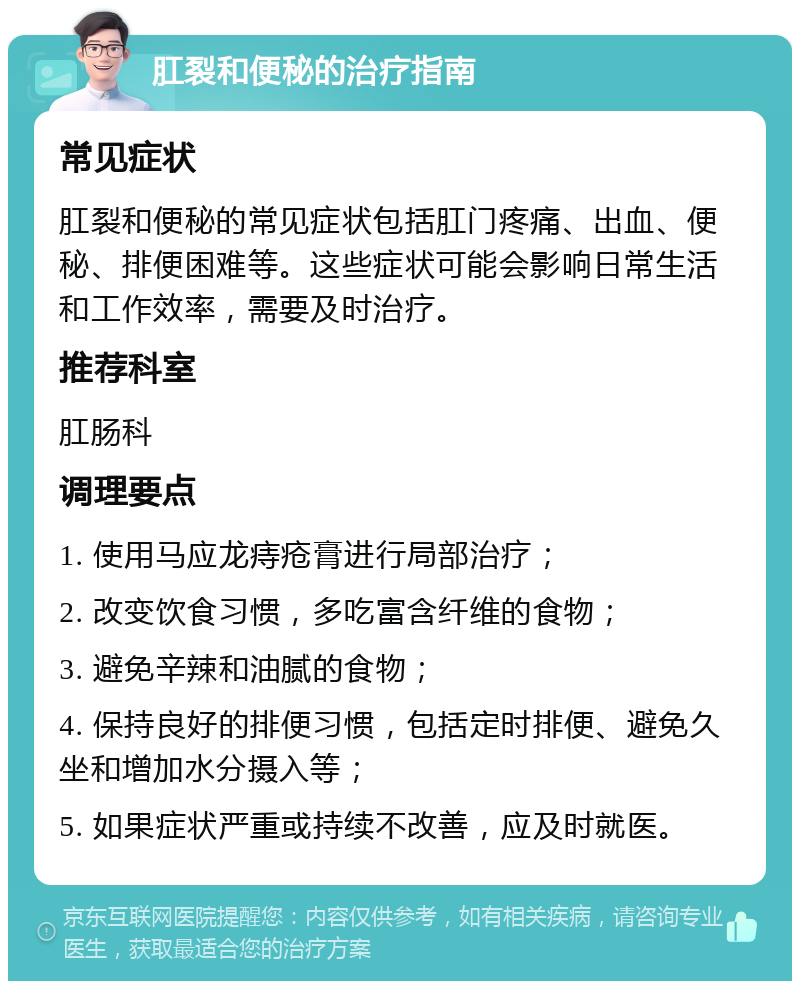 肛裂和便秘的治疗指南 常见症状 肛裂和便秘的常见症状包括肛门疼痛、出血、便秘、排便困难等。这些症状可能会影响日常生活和工作效率，需要及时治疗。 推荐科室 肛肠科 调理要点 1. 使用马应龙痔疮膏进行局部治疗； 2. 改变饮食习惯，多吃富含纤维的食物； 3. 避免辛辣和油腻的食物； 4. 保持良好的排便习惯，包括定时排便、避免久坐和增加水分摄入等； 5. 如果症状严重或持续不改善，应及时就医。