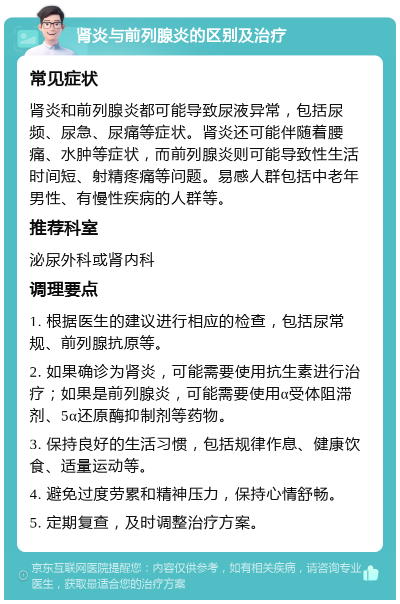 肾炎与前列腺炎的区别及治疗 常见症状 肾炎和前列腺炎都可能导致尿液异常，包括尿频、尿急、尿痛等症状。肾炎还可能伴随着腰痛、水肿等症状，而前列腺炎则可能导致性生活时间短、射精疼痛等问题。易感人群包括中老年男性、有慢性疾病的人群等。 推荐科室 泌尿外科或肾内科 调理要点 1. 根据医生的建议进行相应的检查，包括尿常规、前列腺抗原等。 2. 如果确诊为肾炎，可能需要使用抗生素进行治疗；如果是前列腺炎，可能需要使用α受体阻滞剂、5α还原酶抑制剂等药物。 3. 保持良好的生活习惯，包括规律作息、健康饮食、适量运动等。 4. 避免过度劳累和精神压力，保持心情舒畅。 5. 定期复查，及时调整治疗方案。