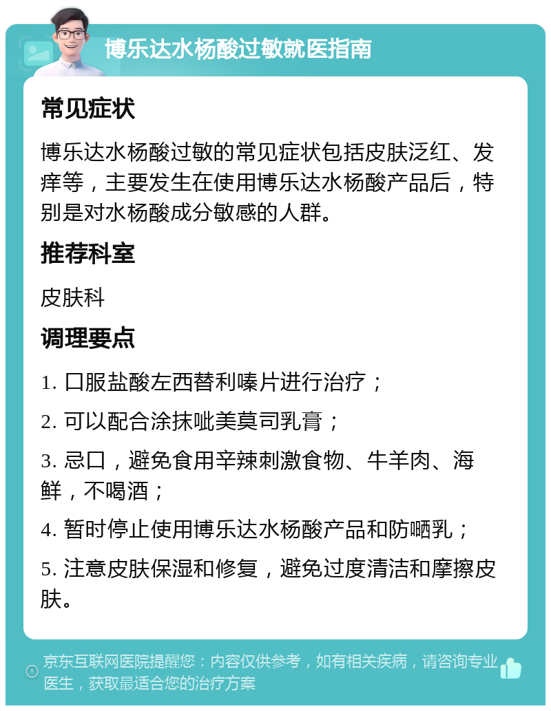 博乐达水杨酸过敏就医指南 常见症状 博乐达水杨酸过敏的常见症状包括皮肤泛红、发痒等，主要发生在使用博乐达水杨酸产品后，特别是对水杨酸成分敏感的人群。 推荐科室 皮肤科 调理要点 1. 口服盐酸左西替利嗪片进行治疗； 2. 可以配合涂抹呲美莫司乳膏； 3. 忌口，避免食用辛辣刺激食物、牛羊肉、海鲜，不喝酒； 4. 暂时停止使用博乐达水杨酸产品和防嗮乳； 5. 注意皮肤保湿和修复，避免过度清洁和摩擦皮肤。