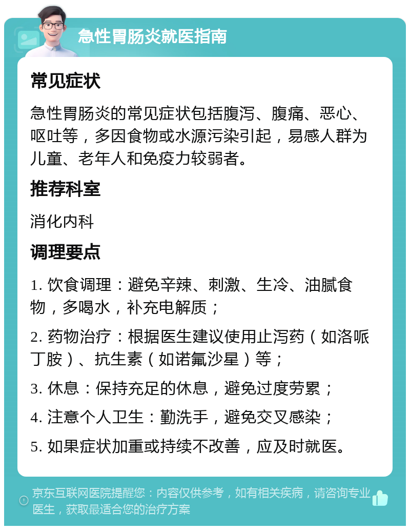 急性胃肠炎就医指南 常见症状 急性胃肠炎的常见症状包括腹泻、腹痛、恶心、呕吐等，多因食物或水源污染引起，易感人群为儿童、老年人和免疫力较弱者。 推荐科室 消化内科 调理要点 1. 饮食调理：避免辛辣、刺激、生冷、油腻食物，多喝水，补充电解质； 2. 药物治疗：根据医生建议使用止泻药（如洛哌丁胺）、抗生素（如诺氟沙星）等； 3. 休息：保持充足的休息，避免过度劳累； 4. 注意个人卫生：勤洗手，避免交叉感染； 5. 如果症状加重或持续不改善，应及时就医。