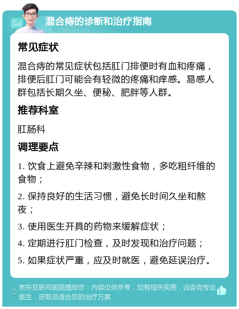 混合痔的诊断和治疗指南 常见症状 混合痔的常见症状包括肛门排便时有血和疼痛，排便后肛门可能会有轻微的疼痛和痒感。易感人群包括长期久坐、便秘、肥胖等人群。 推荐科室 肛肠科 调理要点 1. 饮食上避免辛辣和刺激性食物，多吃粗纤维的食物； 2. 保持良好的生活习惯，避免长时间久坐和熬夜； 3. 使用医生开具的药物来缓解症状； 4. 定期进行肛门检查，及时发现和治疗问题； 5. 如果症状严重，应及时就医，避免延误治疗。