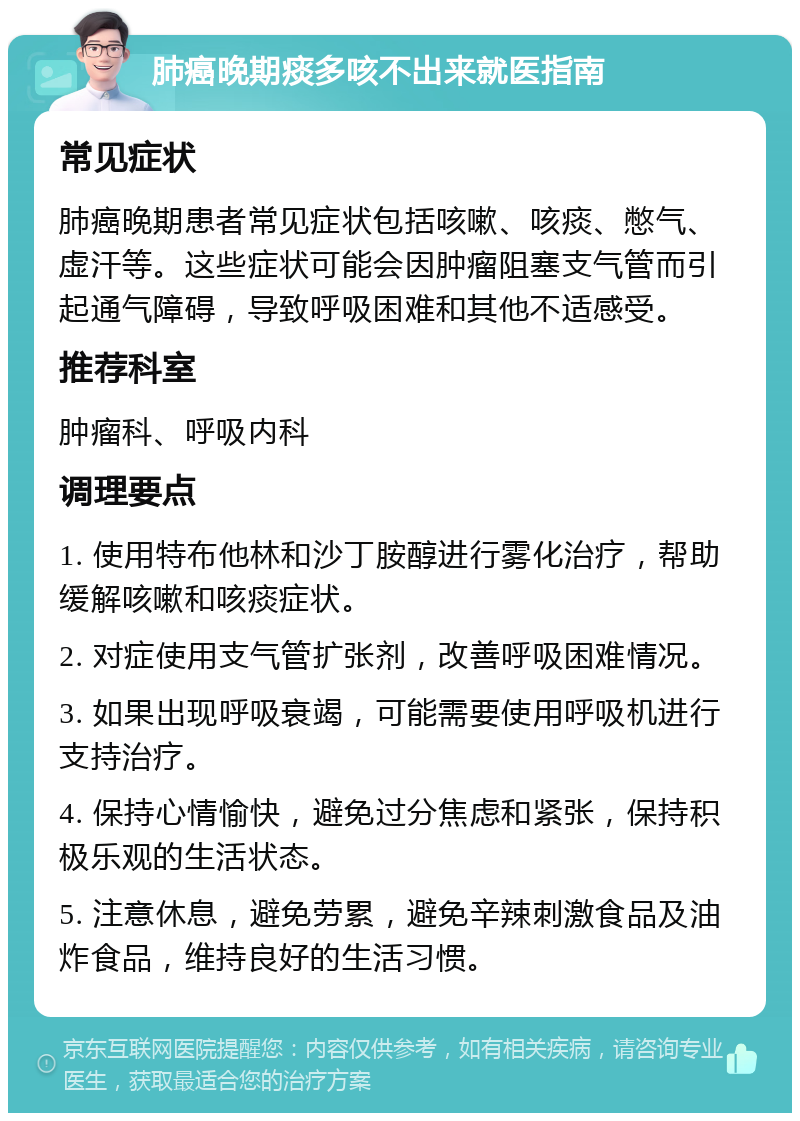 肺癌晚期痰多咳不出来就医指南 常见症状 肺癌晚期患者常见症状包括咳嗽、咳痰、憋气、虚汗等。这些症状可能会因肿瘤阻塞支气管而引起通气障碍，导致呼吸困难和其他不适感受。 推荐科室 肿瘤科、呼吸内科 调理要点 1. 使用特布他林和沙丁胺醇进行雾化治疗，帮助缓解咳嗽和咳痰症状。 2. 对症使用支气管扩张剂，改善呼吸困难情况。 3. 如果出现呼吸衰竭，可能需要使用呼吸机进行支持治疗。 4. 保持心情愉快，避免过分焦虑和紧张，保持积极乐观的生活状态。 5. 注意休息，避免劳累，避免辛辣刺激食品及油炸食品，维持良好的生活习惯。