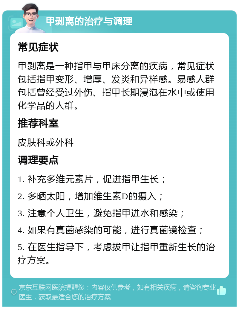 甲剥离的治疗与调理 常见症状 甲剥离是一种指甲与甲床分离的疾病，常见症状包括指甲变形、增厚、发炎和异样感。易感人群包括曾经受过外伤、指甲长期浸泡在水中或使用化学品的人群。 推荐科室 皮肤科或外科 调理要点 1. 补充多维元素片，促进指甲生长； 2. 多晒太阳，增加维生素D的摄入； 3. 注意个人卫生，避免指甲进水和感染； 4. 如果有真菌感染的可能，进行真菌镜检查； 5. 在医生指导下，考虑拔甲让指甲重新生长的治疗方案。