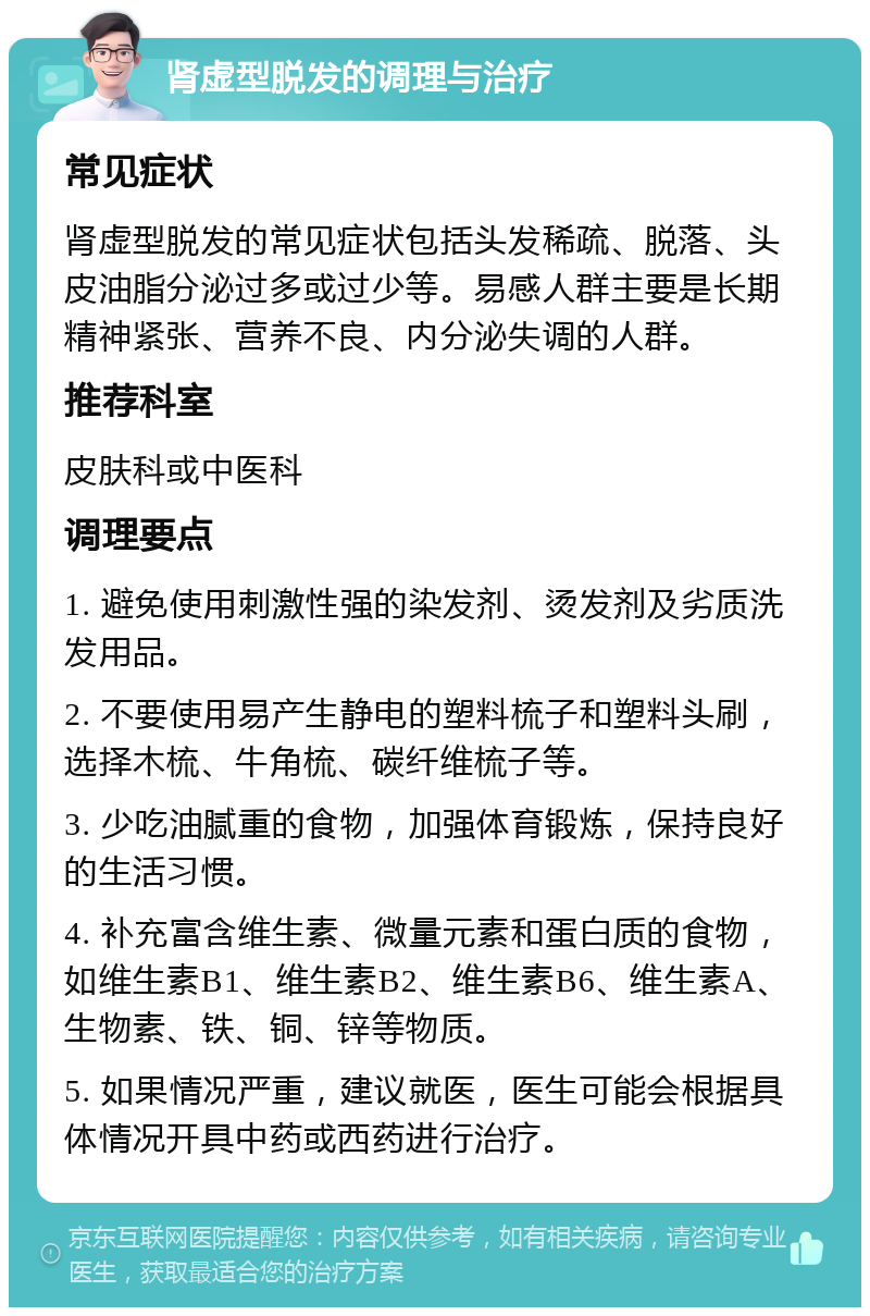 肾虚型脱发的调理与治疗 常见症状 肾虚型脱发的常见症状包括头发稀疏、脱落、头皮油脂分泌过多或过少等。易感人群主要是长期精神紧张、营养不良、内分泌失调的人群。 推荐科室 皮肤科或中医科 调理要点 1. 避免使用刺激性强的染发剂、烫发剂及劣质洗发用品。 2. 不要使用易产生静电的塑料梳子和塑料头刷，选择木梳、牛角梳、碳纤维梳子等。 3. 少吃油腻重的食物，加强体育锻炼，保持良好的生活习惯。 4. 补充富含维生素、微量元素和蛋白质的食物，如维生素B1、维生素B2、维生素B6、维生素A、生物素、铁、铜、锌等物质。 5. 如果情况严重，建议就医，医生可能会根据具体情况开具中药或西药进行治疗。