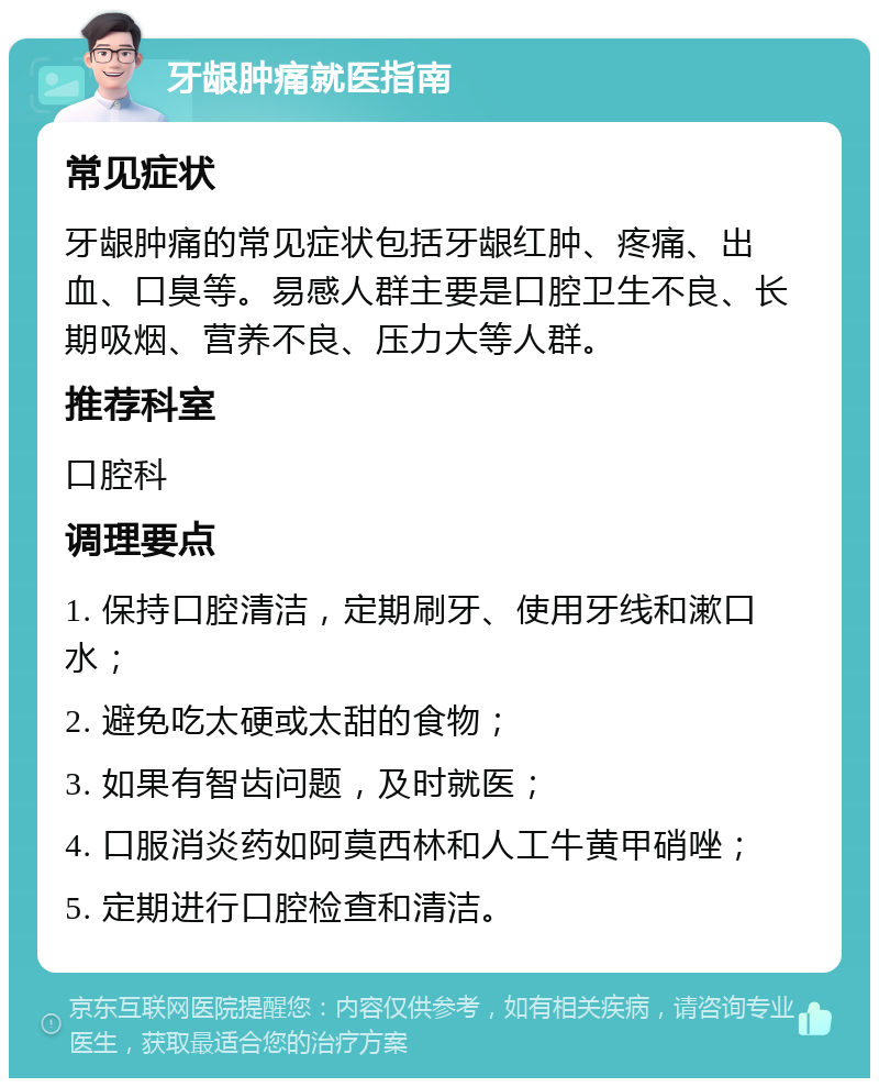 牙龈肿痛就医指南 常见症状 牙龈肿痛的常见症状包括牙龈红肿、疼痛、出血、口臭等。易感人群主要是口腔卫生不良、长期吸烟、营养不良、压力大等人群。 推荐科室 口腔科 调理要点 1. 保持口腔清洁，定期刷牙、使用牙线和漱口水； 2. 避免吃太硬或太甜的食物； 3. 如果有智齿问题，及时就医； 4. 口服消炎药如阿莫西林和人工牛黄甲硝唑； 5. 定期进行口腔检查和清洁。