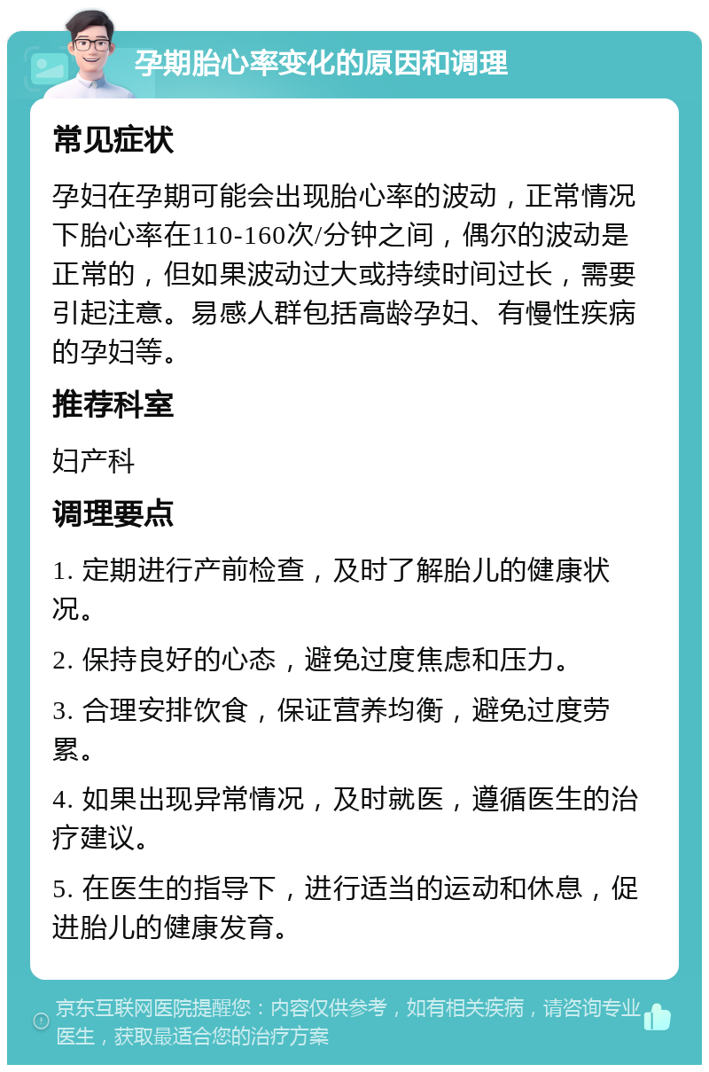 孕期胎心率变化的原因和调理 常见症状 孕妇在孕期可能会出现胎心率的波动，正常情况下胎心率在110-160次/分钟之间，偶尔的波动是正常的，但如果波动过大或持续时间过长，需要引起注意。易感人群包括高龄孕妇、有慢性疾病的孕妇等。 推荐科室 妇产科 调理要点 1. 定期进行产前检查，及时了解胎儿的健康状况。 2. 保持良好的心态，避免过度焦虑和压力。 3. 合理安排饮食，保证营养均衡，避免过度劳累。 4. 如果出现异常情况，及时就医，遵循医生的治疗建议。 5. 在医生的指导下，进行适当的运动和休息，促进胎儿的健康发育。