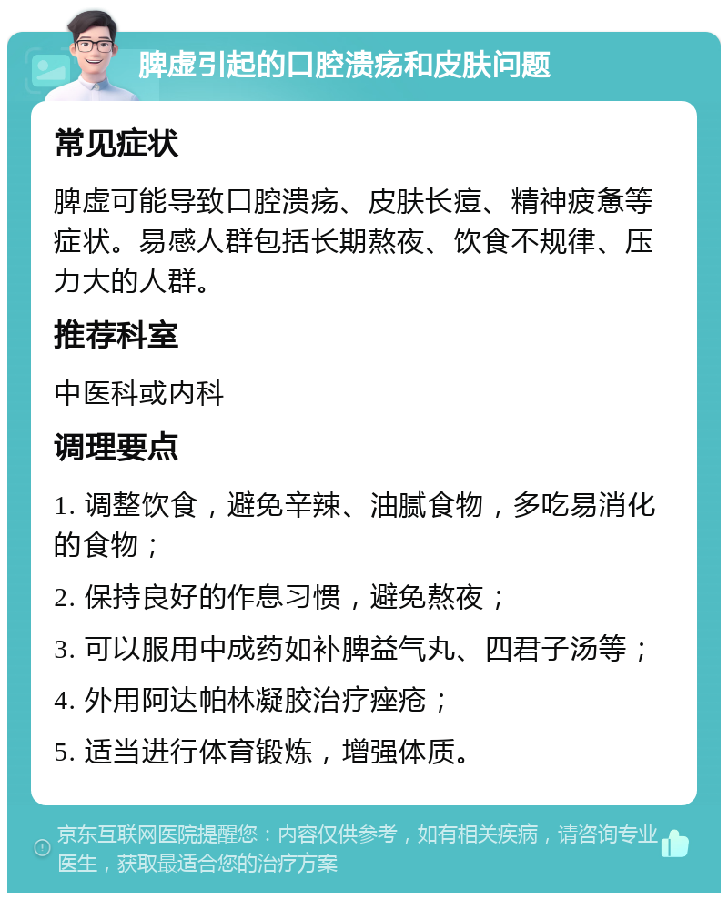 脾虚引起的口腔溃疡和皮肤问题 常见症状 脾虚可能导致口腔溃疡、皮肤长痘、精神疲惫等症状。易感人群包括长期熬夜、饮食不规律、压力大的人群。 推荐科室 中医科或内科 调理要点 1. 调整饮食，避免辛辣、油腻食物，多吃易消化的食物； 2. 保持良好的作息习惯，避免熬夜； 3. 可以服用中成药如补脾益气丸、四君子汤等； 4. 外用阿达帕林凝胶治疗痤疮； 5. 适当进行体育锻炼，增强体质。