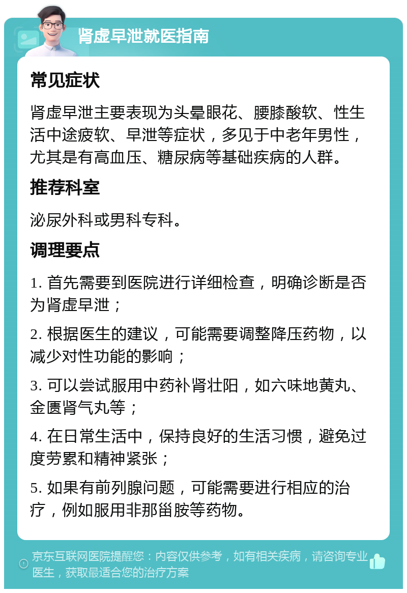 肾虚早泄就医指南 常见症状 肾虚早泄主要表现为头晕眼花、腰膝酸软、性生活中途疲软、早泄等症状，多见于中老年男性，尤其是有高血压、糖尿病等基础疾病的人群。 推荐科室 泌尿外科或男科专科。 调理要点 1. 首先需要到医院进行详细检查，明确诊断是否为肾虚早泄； 2. 根据医生的建议，可能需要调整降压药物，以减少对性功能的影响； 3. 可以尝试服用中药补肾壮阳，如六味地黄丸、金匮肾气丸等； 4. 在日常生活中，保持良好的生活习惯，避免过度劳累和精神紧张； 5. 如果有前列腺问题，可能需要进行相应的治疗，例如服用非那甾胺等药物。