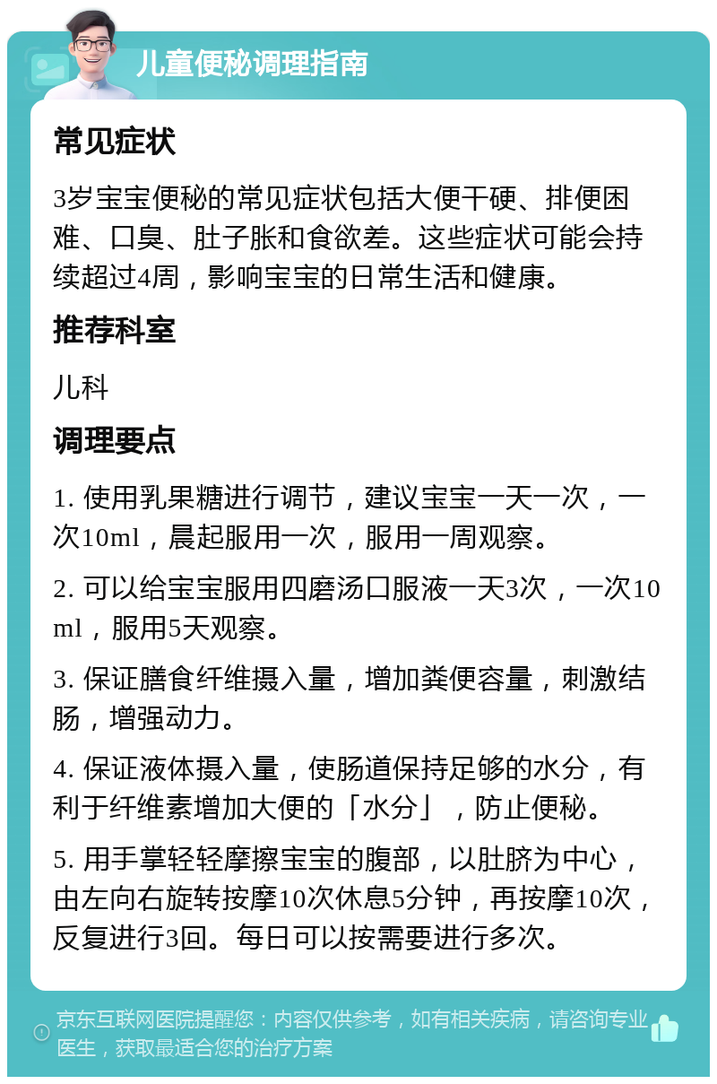 儿童便秘调理指南 常见症状 3岁宝宝便秘的常见症状包括大便干硬、排便困难、口臭、肚子胀和食欲差。这些症状可能会持续超过4周，影响宝宝的日常生活和健康。 推荐科室 儿科 调理要点 1. 使用乳果糖进行调节，建议宝宝一天一次，一次10ml，晨起服用一次，服用一周观察。 2. 可以给宝宝服用四磨汤口服液一天3次，一次10ml，服用5天观察。 3. 保证膳食纤维摄入量，增加粪便容量，刺激结肠，增强动力。 4. 保证液体摄入量，使肠道保持足够的水分，有利于纤维素增加大便的「水分」，防止便秘。 5. 用手掌轻轻摩擦宝宝的腹部，以肚脐为中心，由左向右旋转按摩10次休息5分钟，再按摩10次，反复进行3回。每日可以按需要进行多次。