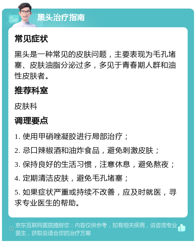 黑头治疗指南 常见症状 黑头是一种常见的皮肤问题，主要表现为毛孔堵塞、皮肤油脂分泌过多，多见于青春期人群和油性皮肤者。 推荐科室 皮肤科 调理要点 1. 使用甲硝唑凝胶进行局部治疗； 2. 忌口辣椒酒和油炸食品，避免刺激皮肤； 3. 保持良好的生活习惯，注意休息，避免熬夜； 4. 定期清洁皮肤，避免毛孔堵塞； 5. 如果症状严重或持续不改善，应及时就医，寻求专业医生的帮助。