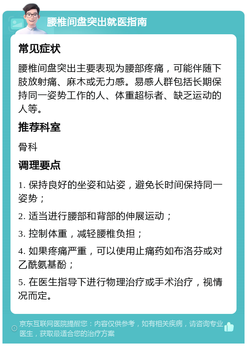 腰椎间盘突出就医指南 常见症状 腰椎间盘突出主要表现为腰部疼痛，可能伴随下肢放射痛、麻木或无力感。易感人群包括长期保持同一姿势工作的人、体重超标者、缺乏运动的人等。 推荐科室 骨科 调理要点 1. 保持良好的坐姿和站姿，避免长时间保持同一姿势； 2. 适当进行腰部和背部的伸展运动； 3. 控制体重，减轻腰椎负担； 4. 如果疼痛严重，可以使用止痛药如布洛芬或对乙酰氨基酚； 5. 在医生指导下进行物理治疗或手术治疗，视情况而定。