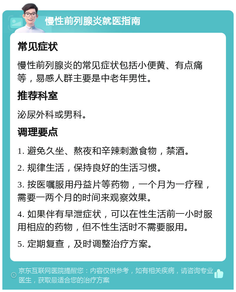 慢性前列腺炎就医指南 常见症状 慢性前列腺炎的常见症状包括小便黄、有点痛等，易感人群主要是中老年男性。 推荐科室 泌尿外科或男科。 调理要点 1. 避免久坐、熬夜和辛辣刺激食物，禁酒。 2. 规律生活，保持良好的生活习惯。 3. 按医嘱服用丹益片等药物，一个月为一疗程，需要一两个月的时间来观察效果。 4. 如果伴有早泄症状，可以在性生活前一小时服用相应的药物，但不性生活时不需要服用。 5. 定期复查，及时调整治疗方案。