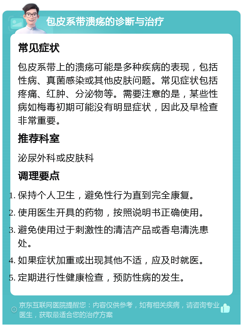 包皮系带溃疡的诊断与治疗 常见症状 包皮系带上的溃疡可能是多种疾病的表现，包括性病、真菌感染或其他皮肤问题。常见症状包括疼痛、红肿、分泌物等。需要注意的是，某些性病如梅毒初期可能没有明显症状，因此及早检查非常重要。 推荐科室 泌尿外科或皮肤科 调理要点 保持个人卫生，避免性行为直到完全康复。 使用医生开具的药物，按照说明书正确使用。 避免使用过于刺激性的清洁产品或香皂清洗患处。 如果症状加重或出现其他不适，应及时就医。 定期进行性健康检查，预防性病的发生。