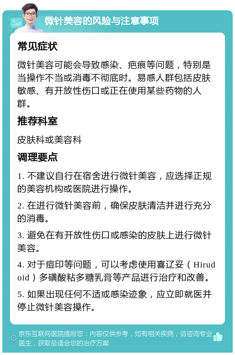 微针美容的风险与注意事项 常见症状 微针美容可能会导致感染、疤痕等问题，特别是当操作不当或消毒不彻底时。易感人群包括皮肤敏感、有开放性伤口或正在使用某些药物的人群。 推荐科室 皮肤科或美容科 调理要点 1. 不建议自行在宿舍进行微针美容，应选择正规的美容机构或医院进行操作。 2. 在进行微针美容前，确保皮肤清洁并进行充分的消毒。 3. 避免在有开放性伤口或感染的皮肤上进行微针美容。 4. 对于痘印等问题，可以考虑使用喜辽妥（Hirudoid）多磺酸粘多糖乳膏等产品进行治疗和改善。 5. 如果出现任何不适或感染迹象，应立即就医并停止微针美容操作。