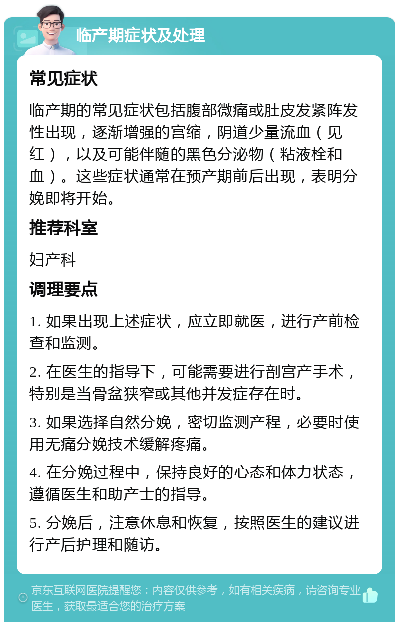 临产期症状及处理 常见症状 临产期的常见症状包括腹部微痛或肚皮发紧阵发性出现，逐渐增强的宫缩，阴道少量流血（见红），以及可能伴随的黑色分泌物（粘液栓和血）。这些症状通常在预产期前后出现，表明分娩即将开始。 推荐科室 妇产科 调理要点 1. 如果出现上述症状，应立即就医，进行产前检查和监测。 2. 在医生的指导下，可能需要进行剖宫产手术，特别是当骨盆狭窄或其他并发症存在时。 3. 如果选择自然分娩，密切监测产程，必要时使用无痛分娩技术缓解疼痛。 4. 在分娩过程中，保持良好的心态和体力状态，遵循医生和助产士的指导。 5. 分娩后，注意休息和恢复，按照医生的建议进行产后护理和随访。