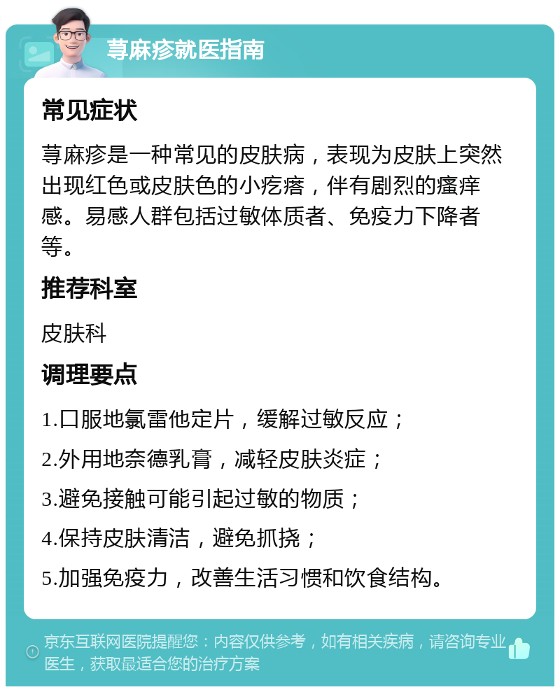 荨麻疹就医指南 常见症状 荨麻疹是一种常见的皮肤病，表现为皮肤上突然出现红色或皮肤色的小疙瘩，伴有剧烈的瘙痒感。易感人群包括过敏体质者、免疫力下降者等。 推荐科室 皮肤科 调理要点 1.口服地氯雷他定片，缓解过敏反应； 2.外用地奈德乳膏，减轻皮肤炎症； 3.避免接触可能引起过敏的物质； 4.保持皮肤清洁，避免抓挠； 5.加强免疫力，改善生活习惯和饮食结构。