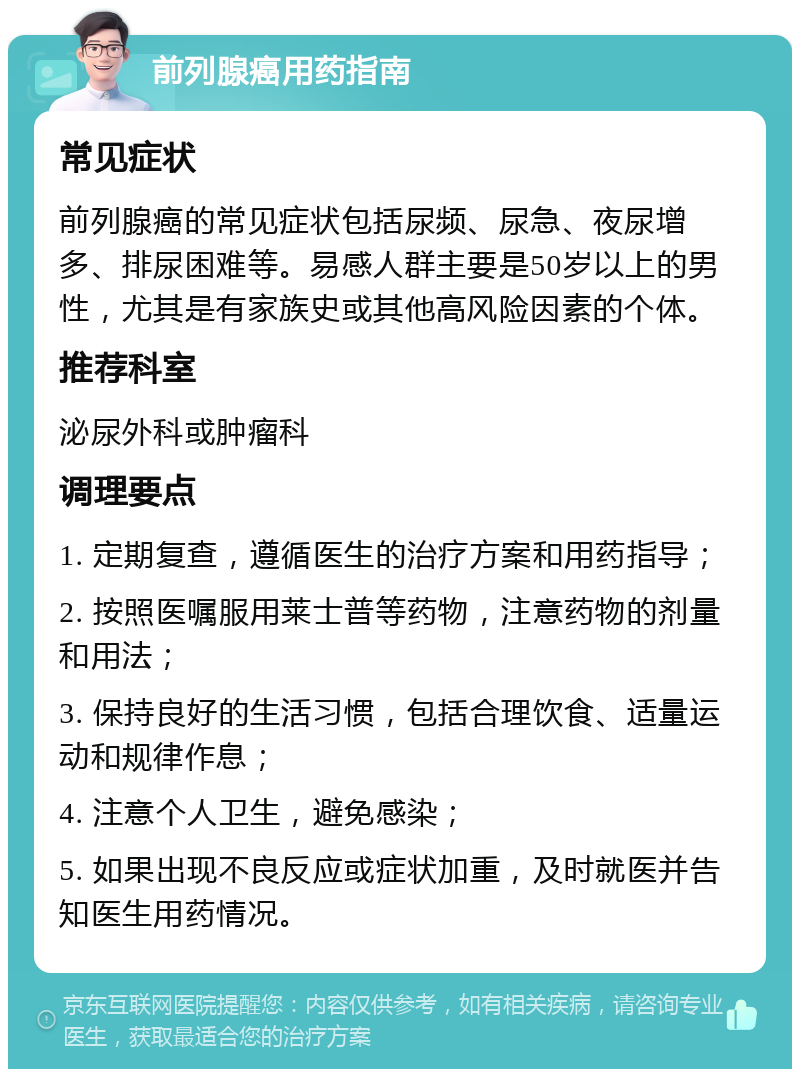 前列腺癌用药指南 常见症状 前列腺癌的常见症状包括尿频、尿急、夜尿增多、排尿困难等。易感人群主要是50岁以上的男性，尤其是有家族史或其他高风险因素的个体。 推荐科室 泌尿外科或肿瘤科 调理要点 1. 定期复查，遵循医生的治疗方案和用药指导； 2. 按照医嘱服用莱士普等药物，注意药物的剂量和用法； 3. 保持良好的生活习惯，包括合理饮食、适量运动和规律作息； 4. 注意个人卫生，避免感染； 5. 如果出现不良反应或症状加重，及时就医并告知医生用药情况。