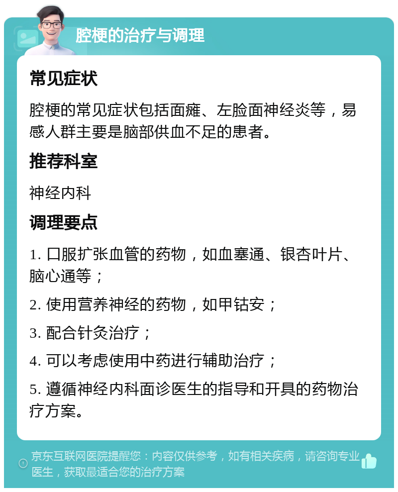 腔梗的治疗与调理 常见症状 腔梗的常见症状包括面瘫、左脸面神经炎等，易感人群主要是脑部供血不足的患者。 推荐科室 神经内科 调理要点 1. 口服扩张血管的药物，如血塞通、银杏叶片、脑心通等； 2. 使用营养神经的药物，如甲钴安； 3. 配合针灸治疗； 4. 可以考虑使用中药进行辅助治疗； 5. 遵循神经内科面诊医生的指导和开具的药物治疗方案。