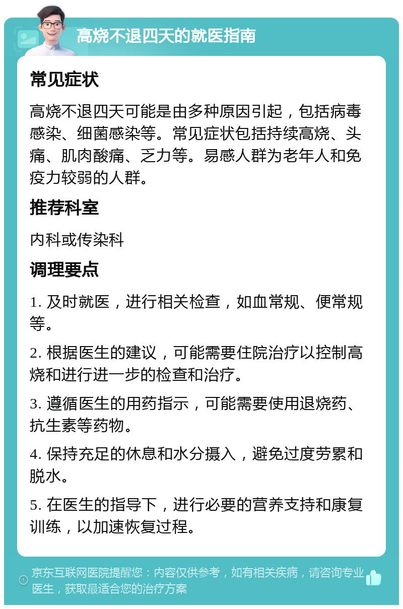 高烧不退四天的就医指南 常见症状 高烧不退四天可能是由多种原因引起，包括病毒感染、细菌感染等。常见症状包括持续高烧、头痛、肌肉酸痛、乏力等。易感人群为老年人和免疫力较弱的人群。 推荐科室 内科或传染科 调理要点 1. 及时就医，进行相关检查，如血常规、便常规等。 2. 根据医生的建议，可能需要住院治疗以控制高烧和进行进一步的检查和治疗。 3. 遵循医生的用药指示，可能需要使用退烧药、抗生素等药物。 4. 保持充足的休息和水分摄入，避免过度劳累和脱水。 5. 在医生的指导下，进行必要的营养支持和康复训练，以加速恢复过程。