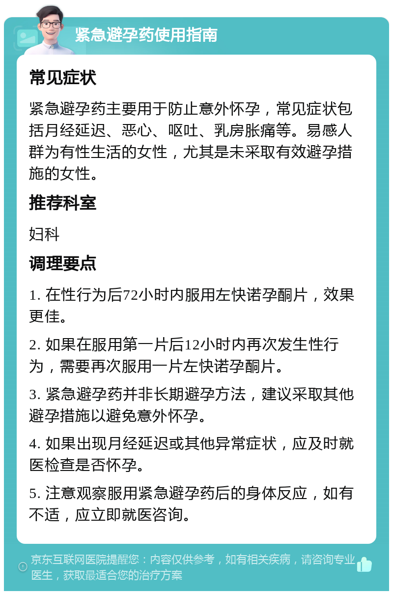 紧急避孕药使用指南 常见症状 紧急避孕药主要用于防止意外怀孕，常见症状包括月经延迟、恶心、呕吐、乳房胀痛等。易感人群为有性生活的女性，尤其是未采取有效避孕措施的女性。 推荐科室 妇科 调理要点 1. 在性行为后72小时内服用左快诺孕酮片，效果更佳。 2. 如果在服用第一片后12小时内再次发生性行为，需要再次服用一片左快诺孕酮片。 3. 紧急避孕药并非长期避孕方法，建议采取其他避孕措施以避免意外怀孕。 4. 如果出现月经延迟或其他异常症状，应及时就医检查是否怀孕。 5. 注意观察服用紧急避孕药后的身体反应，如有不适，应立即就医咨询。