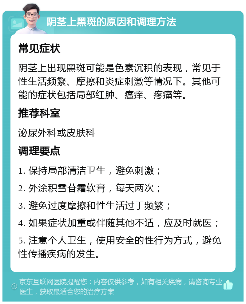 阴茎上黑斑的原因和调理方法 常见症状 阴茎上出现黑斑可能是色素沉积的表现，常见于性生活频繁、摩擦和炎症刺激等情况下。其他可能的症状包括局部红肿、瘙痒、疼痛等。 推荐科室 泌尿外科或皮肤科 调理要点 1. 保持局部清洁卫生，避免刺激； 2. 外涂积雪苷霜软膏，每天两次； 3. 避免过度摩擦和性生活过于频繁； 4. 如果症状加重或伴随其他不适，应及时就医； 5. 注意个人卫生，使用安全的性行为方式，避免性传播疾病的发生。