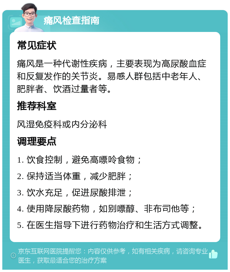 痛风检查指南 常见症状 痛风是一种代谢性疾病，主要表现为高尿酸血症和反复发作的关节炎。易感人群包括中老年人、肥胖者、饮酒过量者等。 推荐科室 风湿免疫科或内分泌科 调理要点 1. 饮食控制，避免高嘌呤食物； 2. 保持适当体重，减少肥胖； 3. 饮水充足，促进尿酸排泄； 4. 使用降尿酸药物，如别嘌醇、非布司他等； 5. 在医生指导下进行药物治疗和生活方式调整。