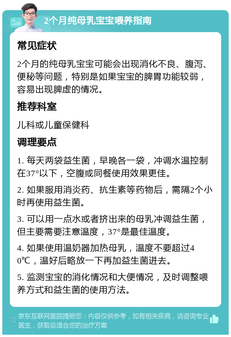 2个月纯母乳宝宝喂养指南 常见症状 2个月的纯母乳宝宝可能会出现消化不良、腹泻、便秘等问题，特别是如果宝宝的脾胃功能较弱，容易出现脾虚的情况。 推荐科室 儿科或儿童保健科 调理要点 1. 每天两袋益生菌，早晚各一袋，冲调水温控制在37°以下，空腹或同餐使用效果更佳。 2. 如果服用消炎药、抗生素等药物后，需隔2个小时再使用益生菌。 3. 可以用一点水或者挤出来的母乳冲调益生菌，但主要需要注意温度，37°是最佳温度。 4. 如果使用温奶器加热母乳，温度不要超过40℃，温好后略放一下再加益生菌进去。 5. 监测宝宝的消化情况和大便情况，及时调整喂养方式和益生菌的使用方法。