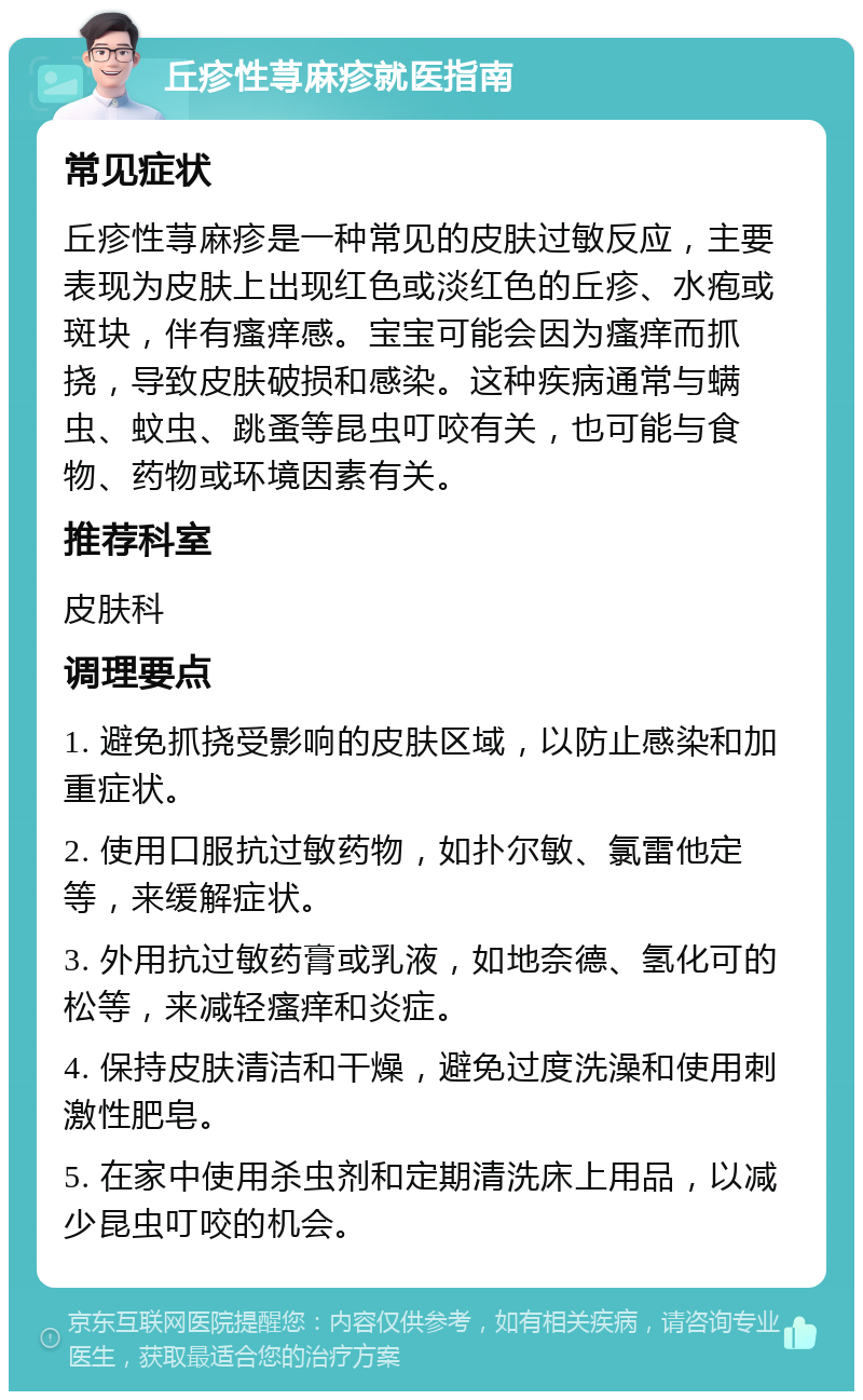 丘疹性荨麻疹就医指南 常见症状 丘疹性荨麻疹是一种常见的皮肤过敏反应，主要表现为皮肤上出现红色或淡红色的丘疹、水疱或斑块，伴有瘙痒感。宝宝可能会因为瘙痒而抓挠，导致皮肤破损和感染。这种疾病通常与螨虫、蚊虫、跳蚤等昆虫叮咬有关，也可能与食物、药物或环境因素有关。 推荐科室 皮肤科 调理要点 1. 避免抓挠受影响的皮肤区域，以防止感染和加重症状。 2. 使用口服抗过敏药物，如扑尔敏、氯雷他定等，来缓解症状。 3. 外用抗过敏药膏或乳液，如地奈德、氢化可的松等，来减轻瘙痒和炎症。 4. 保持皮肤清洁和干燥，避免过度洗澡和使用刺激性肥皂。 5. 在家中使用杀虫剂和定期清洗床上用品，以减少昆虫叮咬的机会。