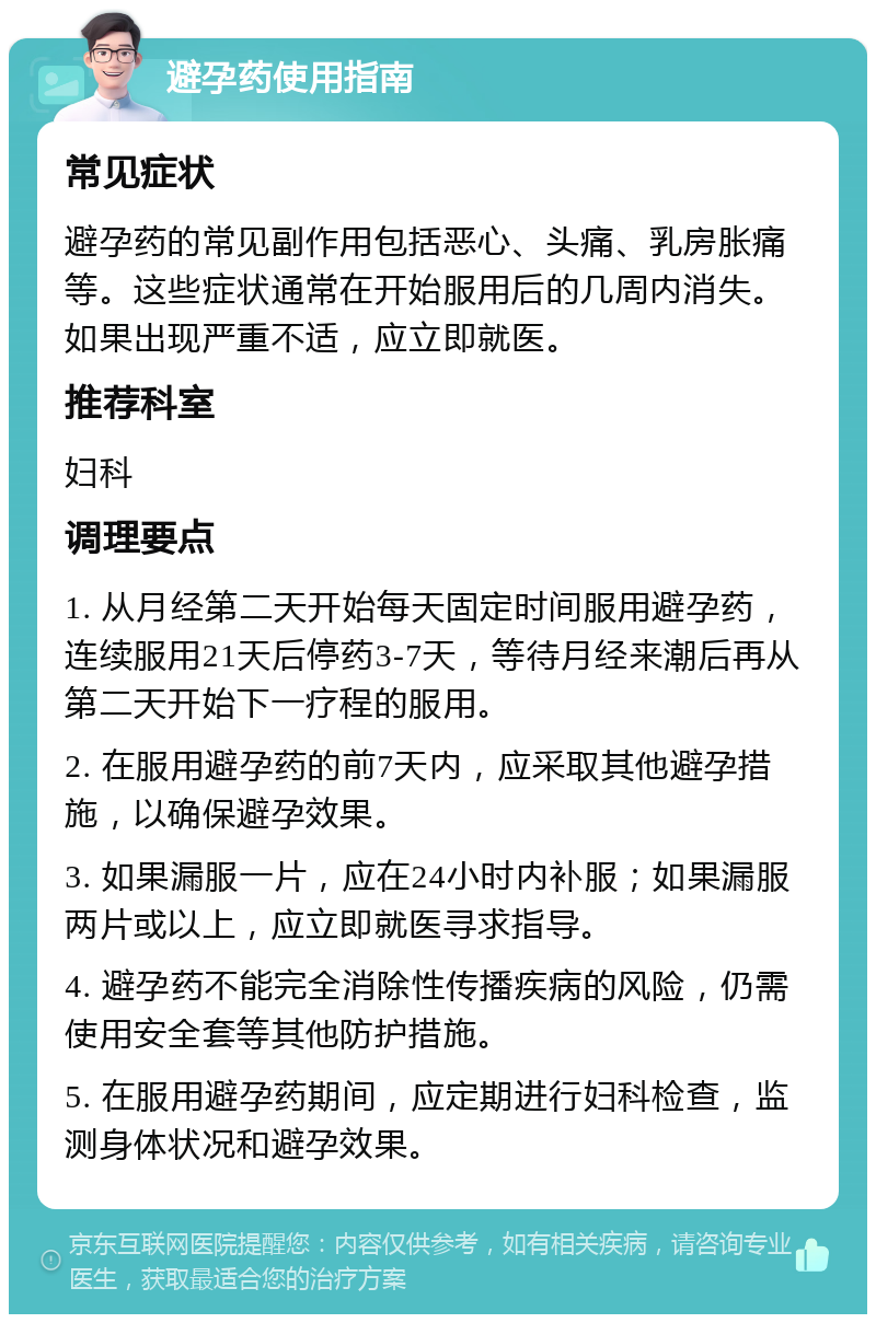 避孕药使用指南 常见症状 避孕药的常见副作用包括恶心、头痛、乳房胀痛等。这些症状通常在开始服用后的几周内消失。如果出现严重不适，应立即就医。 推荐科室 妇科 调理要点 1. 从月经第二天开始每天固定时间服用避孕药，连续服用21天后停药3-7天，等待月经来潮后再从第二天开始下一疗程的服用。 2. 在服用避孕药的前7天内，应采取其他避孕措施，以确保避孕效果。 3. 如果漏服一片，应在24小时内补服；如果漏服两片或以上，应立即就医寻求指导。 4. 避孕药不能完全消除性传播疾病的风险，仍需使用安全套等其他防护措施。 5. 在服用避孕药期间，应定期进行妇科检查，监测身体状况和避孕效果。