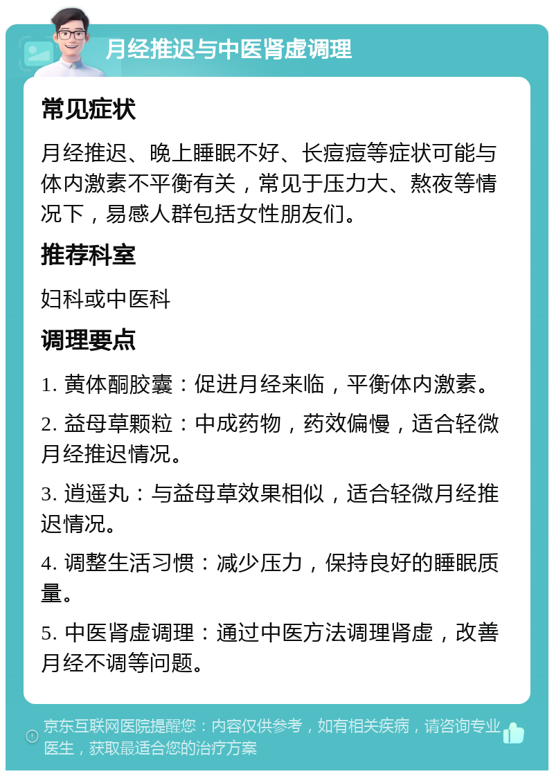 月经推迟与中医肾虚调理 常见症状 月经推迟、晚上睡眠不好、长痘痘等症状可能与体内激素不平衡有关，常见于压力大、熬夜等情况下，易感人群包括女性朋友们。 推荐科室 妇科或中医科 调理要点 1. 黄体酮胶囊：促进月经来临，平衡体内激素。 2. 益母草颗粒：中成药物，药效偏慢，适合轻微月经推迟情况。 3. 逍遥丸：与益母草效果相似，适合轻微月经推迟情况。 4. 调整生活习惯：减少压力，保持良好的睡眠质量。 5. 中医肾虚调理：通过中医方法调理肾虚，改善月经不调等问题。