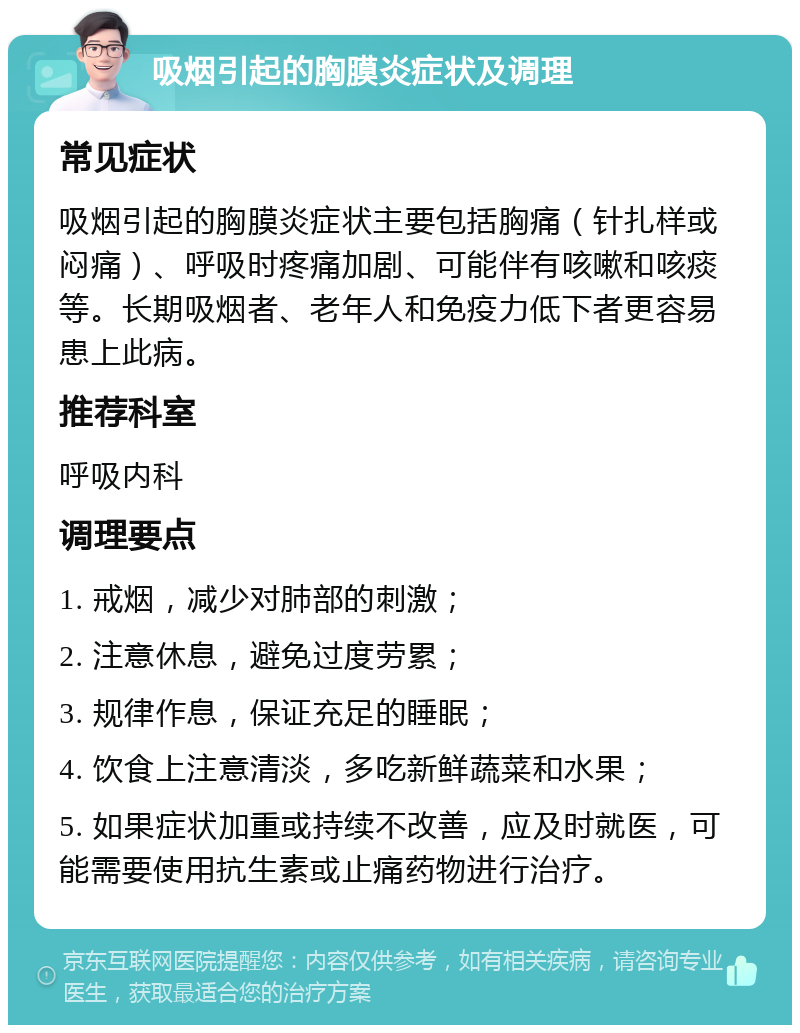 吸烟引起的胸膜炎症状及调理 常见症状 吸烟引起的胸膜炎症状主要包括胸痛（针扎样或闷痛）、呼吸时疼痛加剧、可能伴有咳嗽和咳痰等。长期吸烟者、老年人和免疫力低下者更容易患上此病。 推荐科室 呼吸内科 调理要点 1. 戒烟，减少对肺部的刺激； 2. 注意休息，避免过度劳累； 3. 规律作息，保证充足的睡眠； 4. 饮食上注意清淡，多吃新鲜蔬菜和水果； 5. 如果症状加重或持续不改善，应及时就医，可能需要使用抗生素或止痛药物进行治疗。