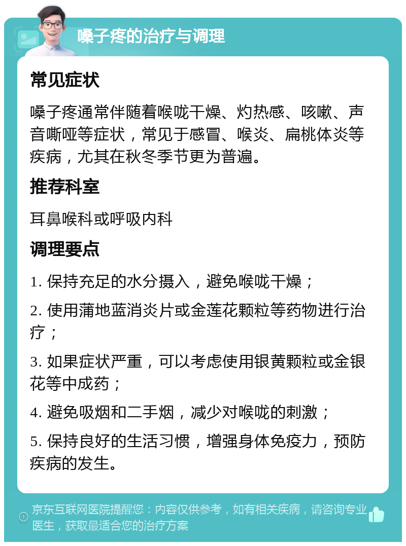 嗓子疼的治疗与调理 常见症状 嗓子疼通常伴随着喉咙干燥、灼热感、咳嗽、声音嘶哑等症状，常见于感冒、喉炎、扁桃体炎等疾病，尤其在秋冬季节更为普遍。 推荐科室 耳鼻喉科或呼吸内科 调理要点 1. 保持充足的水分摄入，避免喉咙干燥； 2. 使用蒲地蓝消炎片或金莲花颗粒等药物进行治疗； 3. 如果症状严重，可以考虑使用银黄颗粒或金银花等中成药； 4. 避免吸烟和二手烟，减少对喉咙的刺激； 5. 保持良好的生活习惯，增强身体免疫力，预防疾病的发生。