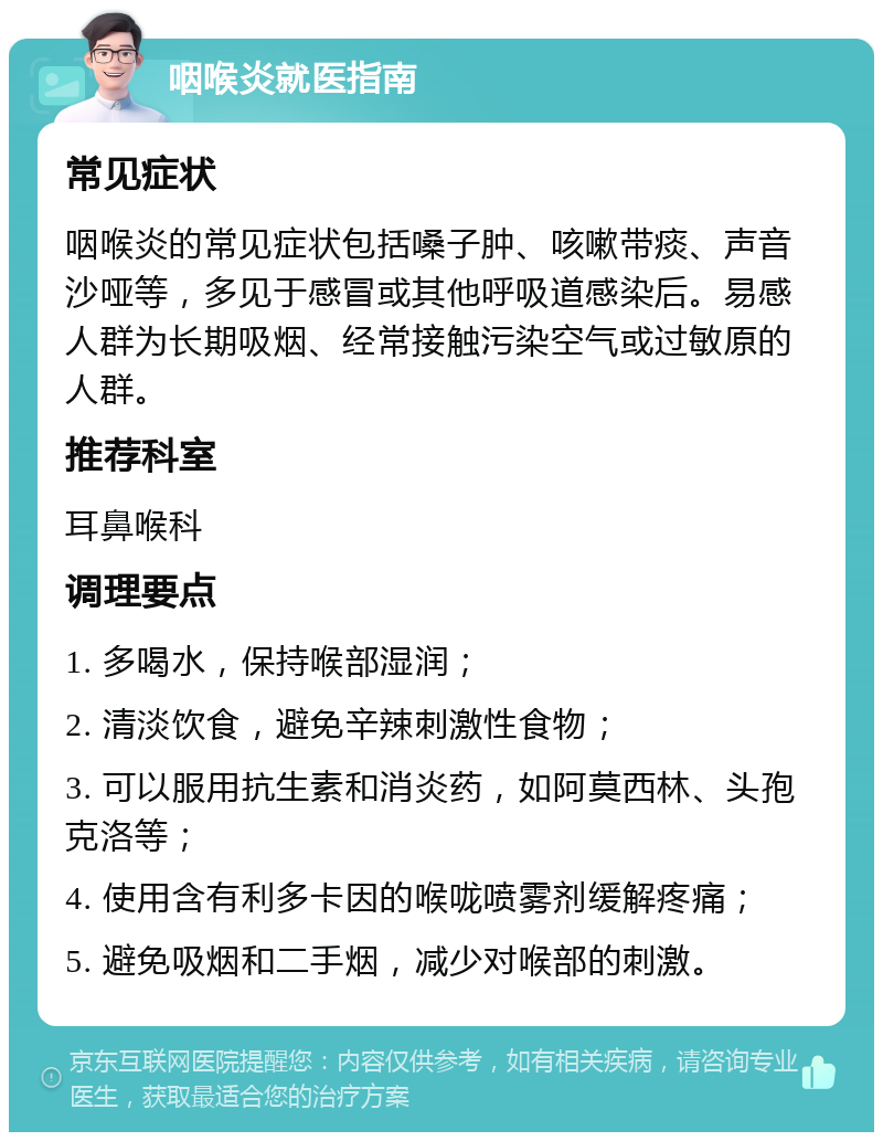 咽喉炎就医指南 常见症状 咽喉炎的常见症状包括嗓子肿、咳嗽带痰、声音沙哑等，多见于感冒或其他呼吸道感染后。易感人群为长期吸烟、经常接触污染空气或过敏原的人群。 推荐科室 耳鼻喉科 调理要点 1. 多喝水，保持喉部湿润； 2. 清淡饮食，避免辛辣刺激性食物； 3. 可以服用抗生素和消炎药，如阿莫西林、头孢克洛等； 4. 使用含有利多卡因的喉咙喷雾剂缓解疼痛； 5. 避免吸烟和二手烟，减少对喉部的刺激。