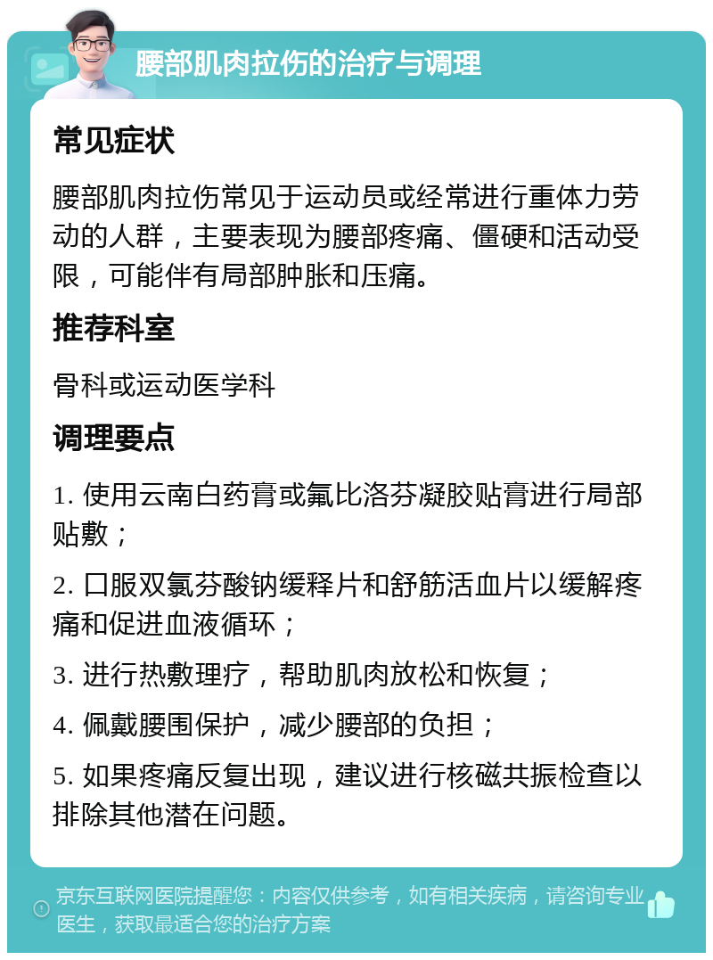 腰部肌肉拉伤的治疗与调理 常见症状 腰部肌肉拉伤常见于运动员或经常进行重体力劳动的人群，主要表现为腰部疼痛、僵硬和活动受限，可能伴有局部肿胀和压痛。 推荐科室 骨科或运动医学科 调理要点 1. 使用云南白药膏或氟比洛芬凝胶贴膏进行局部贴敷； 2. 口服双氯芬酸钠缓释片和舒筋活血片以缓解疼痛和促进血液循环； 3. 进行热敷理疗，帮助肌肉放松和恢复； 4. 佩戴腰围保护，减少腰部的负担； 5. 如果疼痛反复出现，建议进行核磁共振检查以排除其他潜在问题。