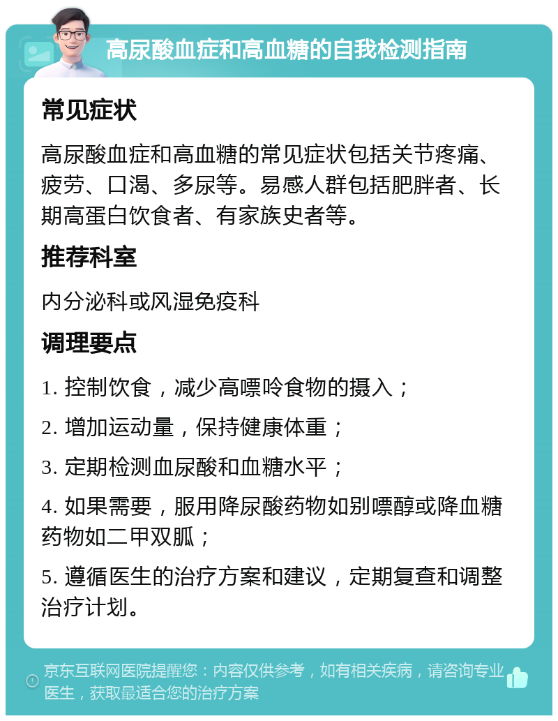 高尿酸血症和高血糖的自我检测指南 常见症状 高尿酸血症和高血糖的常见症状包括关节疼痛、疲劳、口渴、多尿等。易感人群包括肥胖者、长期高蛋白饮食者、有家族史者等。 推荐科室 内分泌科或风湿免疫科 调理要点 1. 控制饮食，减少高嘌呤食物的摄入； 2. 增加运动量，保持健康体重； 3. 定期检测血尿酸和血糖水平； 4. 如果需要，服用降尿酸药物如别嘌醇或降血糖药物如二甲双胍； 5. 遵循医生的治疗方案和建议，定期复查和调整治疗计划。